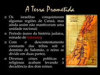  Os israelitas conquistaram
algumas regiões de Canaã, mas
ainda assim não mantiveram uma
unidade nacional;
 Período áureo da história judaica,
reinado de Salomão;
 Com o descontentamento
constante das tribos sob o
domínio de Salomão, o reino se
divide em duas partes;
 Diversas crises políticas e
religiosas acabam levando à
decadência dos dois reinos.
 