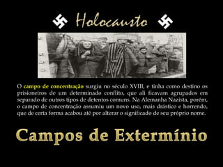 O campo de concentração surgiu no século XVIII, e tinha como destino os
prisioneiros de um determinado conflito, que ali ficavam agrupados em
separado de outros tipos de detentos comuns. Na Alemanha Nazista, porém,
o campo de concentração assumiu um novo uso, mais drástico e horrendo,
que de certa forma acabou até por alterar o significado de seu próprio nome.
 