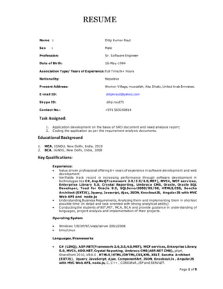 Page 1 of 9
RESUME
Name : Dilip Kumar Raut
Sex : Male
Profession: Sr. Software Engineer
Date of Birth: 16-May-1984
Association Type/ Years of Experience: Full Time/6+ Years
Nationality: Nepalese
Present Address: Worker Village, mussafah, Abu Dhabi, United Arab Emirates.
E-mail ID: dilipkraut@yahoo.com
Skype ID: dilip.raut75
Contact No.: +971 563250819
Task Assigned:
1. Application development on the basis of SRD document and need analysis report;
2. Coding the application as per the requirement analysis documents.
Educational Background
1. MCA, IGNOU, New Delhi, India, 2010
2. BCA, IGNOU, New Delhi, India, 2008
Key Qualifications:
Experience:
 Value driven professional offering 6+ years of experience in software development and web
development
 Verifiable track record in increasing performance through software development in
technologies like C#, Asp.Net(Framework 2.0/3.5/4.0,MEF), MVC4, WCF services,
Enterprise Library 5.0, Crystal Reporting, Umbraco CMS, Oracle, Oracle SQL
Developer, Toad for Oracle 9.5, SQLSever2000/05/08, HTML5,CSS, Sencha
Architect (EXTJS), Jquery, Javacript, Ajax, JSON,KnockoutJS, AngularJS with MVC
Web API and node.js
 Understanding Business Requirements, Analyzing them and implementing them in shortest
possible time (in detail and task oriented with strong analytical ability)
 Conducting the students of BIT,MIT, MCA, BCA and provide guidance in understanding of
languages, project analysis and implementation of their projects.
Operating System
 Windows 7/8/XP/NT/vista/server 2003/2008
 Unix/Linux
Languages/Frameworks
 C# (LINQ), ASP.NET(Framework 2.0,3.5,4.0,MEF), WCF services, Enterprise Library
5.0, MVC4, ADO.NET,Crystal Reporting, Umbraco CMS(ASP.NET CMS), php4,
SharePoint 2010, VB 6.0 , HTML5/HTML/DHTML,CSS,XML,XSLT, Sencha Architect
(EXTJS), Jquery, JavaScript, Ajax, ComponentArt, JSON, Knockout.Js , AngularJS
with MVC Web API, node.js, C, C++ , COREJAVA ,JSP and SERVLET.
 