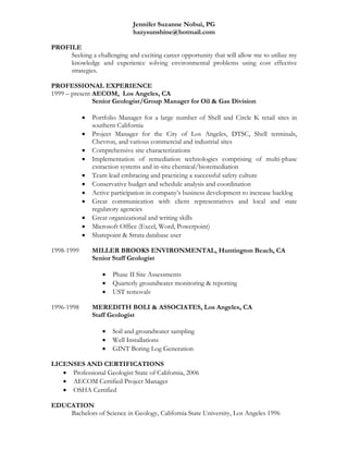 Jennifer Suzanne Nobui, PG
hazysunshine@hotmail.com
PROFILE
Seeking a challenging and exciting career opportunity that will allow me to utilize my
knowledge and experience solving environmental problems using cost effective
strategies.
PROFESSIONAL EXPERIENCE
1999 – present AECOM, Los Angeles, CA
Senior Geologist/Group Manager for Oil & Gas Division
 Portfolio Manager for a large number of Shell and Circle K retail sites in
southern California
 Project Manager for the City of Los Angeles, DTSC, Shell terminals,
Chevron, and various commercial and industrial sites
 Comprehensive site characterizations
 Implementation of remediation technologies comprising of multi-phase
extraction systems and in-situ chemical/bioremediation
 Team lead embracing and practicing a successful safety culture
 Conservative budget and schedule analysis and coordination
 Active participation in company’s business development to increase backlog
 Great communication with client representatives and local and state
regulatory agencies
 Great organizational and writing skills
 Microsoft Office (Excel, Word, Powerpoint)
 Sharepoint & Strata database user
1998-1999 MILLER BROOKS ENVIRONMENTAL, Huntington Beach, CA
Senior Staff Geologist
 Phase II Site Assessments
 Quarterly groundwater monitoring & reporting
 UST removals
1996-1998 MEREDITH BOLI & ASSOCIATES, Los Angeles, CA
Staff Geologist
 Soil and groundwater sampling
 Well Installations
 GINT Boring Log Generation
LICENSES AND CERTIFICATIONS
 Professional Geologist State of California, 2006
 AECOM Certified Project Manager
 OSHA Certified
EDUCATION
Bachelors of Science in Geology, California State University, Los Angeles 1996
 