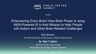 © 2018, Amazon Web Services, Inc. or its affiliates. All rights reserved.
Bob Strahan
Principal Consultant, Public Sector, Amazon Web Services
Dr. Ned T. Sahin
CEO & Founder, Brain Power
Associate in Psychology, Harvard University
194335
Empowering Every Brain! How Brain Power is using
AWS-Powered AI in their Mission to Help People
with Autism and Other Brain-Related Challenges
 