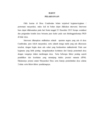 BAB IV
PELAKSANAAN
Oleh karena di Desa Candiwulan belum terjadwal kegiatan-kegiatan /
pertemuan masyarakat, maka kali ini belum dapat dilakukan intervensi. Intervensi
baru dapat dilaksanakan pada hari Senin tanggal 23 Desember 2013 berupa sosialisasi
dan pengenalan kondisi desa bersama para kader pada saat diselenggarakannya PKD
di balai desa.
Intervensi diharapkan melibatkan seluruh aparatur negara yang ada di desa
Candiwulan, para tokoh masyarakat, serta suluruh tenaga medis yang ada dikawasan
tersebut, dengan begitu akan ada solusi yang berdasarkan multisektorial. Pada saat
kegiatana yang lebih penting mengedepankan komitmen dari kinerja pemerintah desa
dengan warganya dalam membangun desa. Serta beberapa faktor penting seperti
pendidikan dan kesehatan yang menunjang indeks prestasi manusia (IPM).
Diantaranya potensi umum Masyarakat Desa serta kinerja pemerintahan desa selama
2 tahun serta faktor-faktor pendukungnya.
 