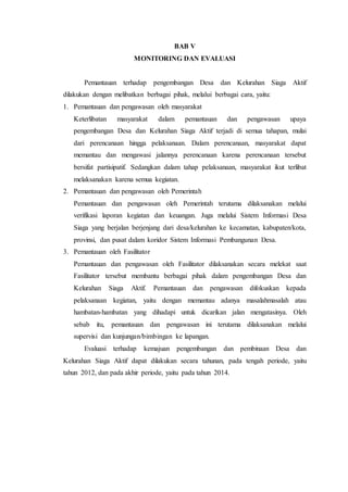 BAB V
MONITORING DAN EVALUASI
Pemantauan terhadap pengembangan Desa dan Kelurahan Siaga Aktif
dilakukan dengan melibatkan berbagai pihak, melalui berbagai cara, yaitu:
1. Pemantauan dan pengawasan oleh masyarakat
Keterlibatan masyarakat dalam pemantauan dan pengawasan upaya
pengembangan Desa dan Kelurahan Siaga Aktif terjadi di semua tahapan, mulai
dari perencanaan hingga pelaksanaan. Dalam perencanaan, masyarakat dapat
memantau dan mengawasi jalannya perencanaan karena perencanaan tersebut
bersifat partisipatif. Sedangkan dalam tahap pelaksanaan, masyarakat ikut terlibat
melaksanakan karena semua kegiatan.
2. Pemantauan dan pengawasan oleh Pemerintah
Pemantauan dan pengawasan oleh Pemerintah terutama dilaksanakan melalui
verifikasi laporan kegiatan dan keuangan. Juga melalui Sistem Informasi Desa
Siaga yang berjalan berjenjang dari desa/kelurahan ke kecamatan, kabupaten/kota,
provinsi, dan pusat dalam koridor Sistem Informasi Pembangunan Desa.
3. Pemantauan oleh Fasilitator
Pemantauan dan pengawasan oleh Fasilitator dilaksanakan secara melekat saat
Fasilitator tersebut membantu berbagai pihak dalam pengembangan Desa dan
Kelurahan Siaga Aktif. Pemantauan dan pengawasan difokuskan kepada
pelaksanaan kegiatan, yaitu dengan memantau adanya masalahmasalah atau
hambatan-hambatan yang dihadapi untuk dicarikan jalan mengatasinya. Oleh
sebab itu, pemantauan dan pengawasan ini terutama dilaksanakan melalui
supervisi dan kunjungan/bimbingan ke lapangan.
Evaluasi terhadap kemajuan pengembangan dan pembinaan Desa dan
Kelurahan Siaga Aktif dapat dilakukan secara tahunan, pada tengah periode, yaitu
tahun 2012, dan pada akhir periode, yaitu pada tahun 2014.
 