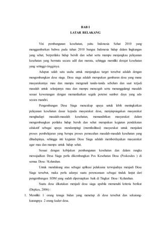 BAB I
LATAR BELAKANG
Visi pembangunan kesehatan, yaitu Indonesia Sehat 2010 yang
menggambarkan bahwa pada tahun 2010 bangsa Indonesia hidup dalam lingkungan
yang sehat, berperilaku hidup bersih dan sehat serta mampu menjangkau pelayanan
kesehatan yang bermutu secara adil dan merata, sehingga memiliki derajat kesehatan
yang setinggi-tingginya.
Adapun salah satu usaha untuk menjangkau target tersebut adalah dengan
mengembangkan desa siaga. Desa siaga adalah merupakan gambaran desa yang mana
masyarakatnya mau dan mampu mengenali tanda-tanda sebelum dan saat terjadi
masalah untuk selanjutnya mau dan mampu mencegah serta menanggulangi masalah
sesuai kewenangan dengan memanfaatkan segala potensi sumber daya yang ada
secara mandiri.
Pengembangan Desa Siaga mencakup upaya untuk lebih meningkatkan
pelayanan kesehatan dasar kepada masyarakat desa, menyiapsiagakan masyarakat
menghadapi masalah-masalah kesehatan, memandirikan masyarakat dalam
mengembangkan perilaku hidup bersih dan sehat merupakan kegiatan pendekatan
edukatif sebagai upaya mendampingi (memfasilitasi) masyarakat untuk menjalani
proses pembelajaran yang berupa proses pemecahan masalah-masalah kesehatan yang
dihadapinya, sehingga inti kegiatan Desa Siaga adalah memberdayakan masyarakat
agar mau dan mampu untuk hidup sehat.
Sesuai dengan kebijakan pembangunan kesehatan dan dalam rangka
mewujudkan Desa Siaga perlu dikembangkan Pos Kesehatan Desa (Poskesdes ) di
semua Desa / Kelurahan.
Untuk mendukung atau sebagai aplikasi pelaksana terwujudnya menjadi Desa
Siaga tersebut, maka perlu adanya suatu perencanaan sebagai tindak lanjut dari
pengembangan SDM yang sudah dipersiapkan baik di Tingkat Desa / Kelurahan.
Suatu desa dikatakan menjadi desa siaga apabila memenuhi kriteria berikut
(Depkes, 2006) :
1. Memiliki 1 orang tenaga bidan yang menetap di desa tersebut dan sekurang-
kurangnya 2 orang kader desa.
 