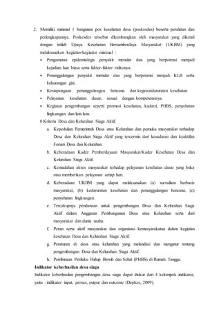 2. Memiliki minimal 1 bangunan pos kesehatan desa (poskesdes) beserta peralatan dan
perlengkapannya. Poskesdes tersebut dikembangkan oleh masyarakat yang dikenal
dengan istilah Upaya Kesehatan Bersumberdaya Masyarakat (UKBM) yang
melaksanakan kegiatan-kegiatan minimal :
 Pengamatan epidemiologis penyakit menular dan yang berpotensi menjadi
kejadian luar biasa serta faktor-faktor risikonya.
 Penanggulangan penyakit menular dan yang berpotensi menjadi KLB serta
kekurangan gizi.
 Kesiapsiagaan penanggulangan bencana dan kegawatdaruratan kesehatan.
 Pelayanan kesehatan dasar, sesuai dengan kompetensinya.
 Kegiatan pengembangan seperti promosi kesehatan, kadarzi, PHBS, penyehatan
lingkungan dan lain-lain.
8 Kriteria Desa dan Kelurahan Siaga Aktif,
a. Kepedulian Pemerintah Desa atau Kelurahan dan pemuka masyarakat terhadap
Desa dan Kelurahan Siaga Aktif yang tercermin dari kesadaran dan keaktifan
Forum Desa dan Kelurahan.
b. Keberadaan Kader Pemberdayaan Masyarakat/Kader Kesehatan Desa dan
Kelurahan Siaga Aktif.
c. Kemudahan akses masyarakat terhadap pelayanan kesehatan dasar yang buka
atau memberikan pelayanan setiap hari.
d. Keberadaan UKBM yang dapat melaksanakan (a) survailans berbasis
masyarakat, (b) kedaruratan kesehatan dan penanggulangan bencana, (c)
penyehatan lingkungan.
e. Tercakupnya pendanaan untuk pengembangan Desa dan Kelurahan Siaga
Aktif dalam Anggaran Pembangunan Desa atau Kelurahan serta dari
masyarakat dan dunia usaha.
f. Peran serta aktif masyarakat dan organisasi kemasyarakatan dalam kegiatan
kesehatan Desa dan Kelurahan Siaga Aktif.
g. Peraturan di desa atau kelurahan yang melandasi dan mengatur tentang
pengembangan Desa dan Kelurahan Siaga Aktif.
h. Pembinaan Perilaku Hidup Bersih dan Sehat (PHBS) di Rumah Tangga.
Indikator keberhasilan desa siaga
Indikator keberhasilan pengembangan desa siaga dapat diukur dari 4 kelompok indikator,
yaitu : indikator input, proses, output dan outcome (Depkes, 2009).
 