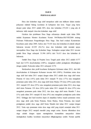 BAB II
PERMASALAHAN
Desa dan kelurahan siaga aktif merupakan salah satu indikator dalam standar
pelayanan minimal bidang kesehatan di kabupaten dan kota. Target yang harus
dicapai pada tahun 2015 adalah 80% desa dan kelurahan (75.410 ) yang ada di
indonesia telah menjadi desa dan kelurahan siaga aktif.
Gerakan dan pembinaan Desa Siaga sebenarnya dimulai sejak tahun 2006
melalui Keputusan Menteri Kesehatan Nomor 564/Menkes/SK/VIII/2006 tentang
Pedoman Pelaksanaan Pengembangan Desa Siaga. Dan hasil evaluasi Kementerian
Kesehatan pada tahun 2009, bahwa dari 75.410 desa dan kelurahan di seluruh wilayah
Indonesia tercatat 42.295 (56,1%) desa dan kelurahan telah memulai upaya
mewujudkan Desa Siaga dan Kelurahan Siaga. Sedangkan sampai tahun 2011 tercatat
jumlah Desa Siaga sebanyak 51.996 (68%) dari 76.613 desa dan kelurahan di
Indonesia.
Jumlah Desa Siaga di Propinsi Jawa Tengah pada tahun 2012 adalah 8.577
buah dari 8.576 desa/kelurahan (100%), mengalami sedikit peningkatan dibandingkan
dengan jumlah Poskesdes tahun 2011 sebanyak 8.576.
Berdasarkan data profil kesehatan Kabupaten Kebumen tahun 2012, dari 460
desa/kelurahan di Kabupaten Kebumen tercatat 460 (100%). Perubahan strata desa
siaga aktif dari tahun 2011 sampai dengan tahun 2012 adalah desa siaga aktif strata
Pratama 63 desa (14%) pada tahun 2011 menjadi 79 desa (17%) atau mengalami
penurunan pada tahun 2012, desa siaga aktif strata Madya 270 desa (59%) pada tahun
2011 menjadi 253 desa (55%) atau mengalami penurunan pada tahun 2012, desa siaga
aktif strata Purnama 120 desa (26%) pada tahun 2011 menjadi 86 desa (19%) atau
mengalami penurunan pada tahun 2012, dan desa siaga aktif strata Mandiri 7 desa
(1%) pada tahun 2011 menjadi 42 desa (9%) atau mengalami peningkatan pada tahun
2012. Sehingga dari hasil tersebut dapat di simpulkan bahwa terjadi penurunan strata
desa siaga aktif, yaitu Strata Pratama, Strata Madya, Strata Purnama, dan terjadi
peningkatan jumlah desa siaga aktif Strata Mandiri dari tahun 2011 sampai dengan
2012. Tentu saja penurunan strata desa siaga aktif yang terjadi semenjak tahun 2011
sampai dengan 2012 menjadi masalah yang sangat serius. Karena dibentukan desa
siaga adalah dengan tujuan meningkatkan kemandirian masyarakat dalam
meningkatkan kualitas kesehatan masyarakat dilingkungannya sendiri. Namun apabila
 