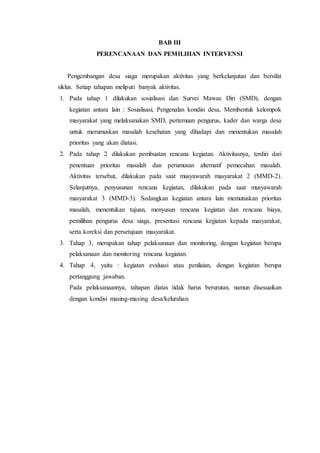 BAB III
PERENCANAAN DAN PEMILIHAN INTERVENSI
Pengembangan desa siaga merupakan aktivitas yang berkelanjutan dan bersifat
siklus. Setiap tahapan meliputi banyak aktivitas.
1. Pada tahap 1 dilakukan sosialisasi dan Survei Mawas Diri (SMD), dengan
kegiatan antara lain : Sosialisasi, Pengenalan kondisi desa, Membentuk kelompok
masyarakat yang melaksanakan SMD, pertemuan pengurus, kader dan warga desa
untuk merumuskan masalah kesehatan yang dihadapi dan menentukan masalah
prioritas yang akan diatasi.
2. Pada tahap 2 dilakukan pembuatan rencana kegiatan. Aktivitasnya, terdiri dari
penentuan prioritas masalah dan perumusan alternatif pemecahan masalah.
Aktivitas tersebut, dilakukan pada saat musyawarah masyarakat 2 (MMD-2).
Selanjutnya, penyusunan rencana kegiatan, dilakukan pada saat musyawarah
masyarakat 3 (MMD-3). Sedangkan kegiatan antara lain memutuskan prioritas
masalah, menentukan tujuan, menyusun rencana kegiatan dan rencana biaya,
pemilihan pengurus desa siaga, presentasi rencana kegiatan kepada masyarakat,
serta koreksi dan persetujuan masyarakat.
3. Tahap 3, merupakan tahap pelaksanaan dan monitoring, dengan kegiatan berupa
pelaksanaan dan monitoring rencana kegiatan.
4. Tahap 4, yaitu : kegiatan evaluasi atau penilaian, dengan kegiatan berupa
pertanggung jawaban.
Pada pelaksanaannya, tahapan diatas tidak harus berurutan, namun disesuaikan
dengan kondisi masing-masing desa/kelurahan.
 
