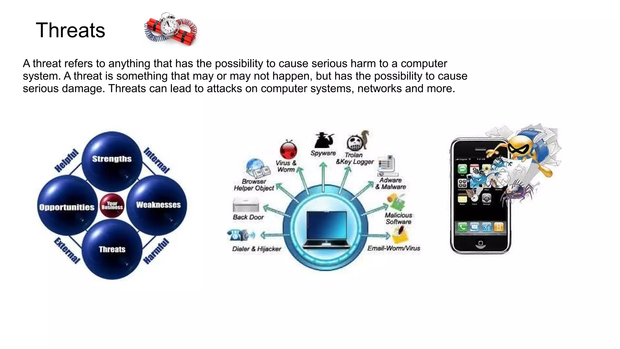 Threats
A threat refers to anything that has the possibility to cause serious harm to a computer
system. A threat is something that may or may not happen, but has the possibility to cause
serious damage. Threats can lead to attacks on computer systems, networks and more.
 