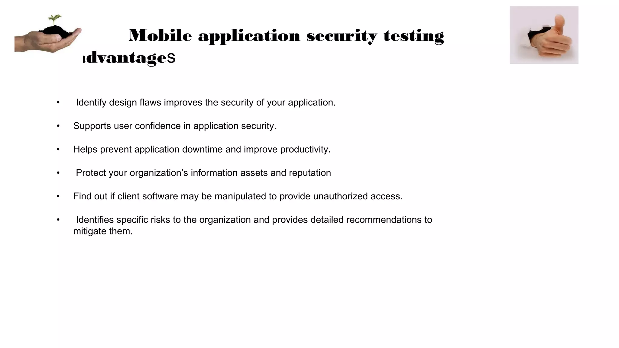 Mobile application security testing
advantages
• Identify design flaws improves the security of your application.
• Supports user confidence in application security.
• Helps prevent application downtime and improve productivity.
• Protect your organization’s information assets and reputation
• Find out if client software may be manipulated to provide unauthorized access.
• Identifies specific risks to the organization and provides detailed recommendations to
mitigate them.
 