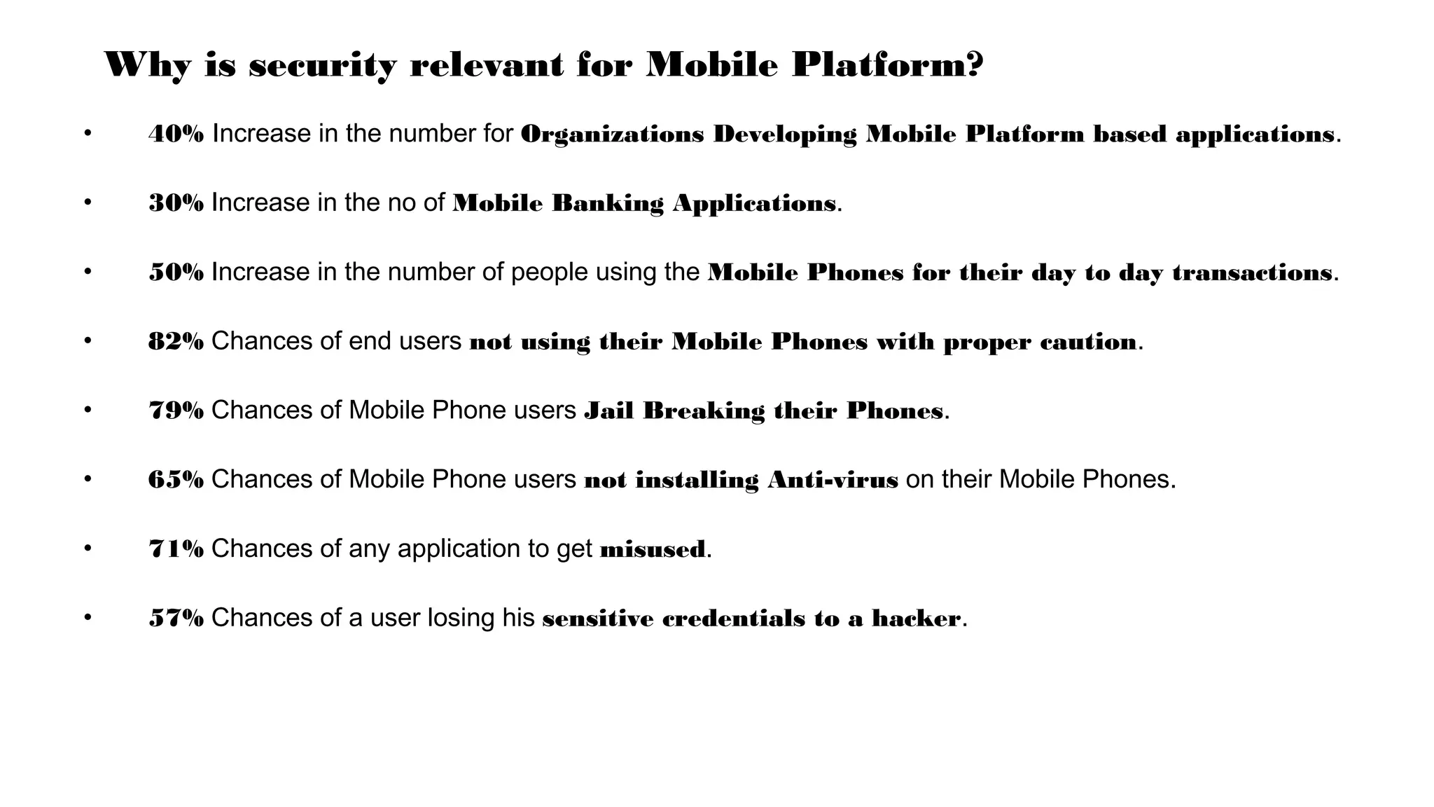 Why is security relevant for Mobile Platform?
• 40% Increase in the number for Organizations Developing Mobile Platform based applications.
• 30% Increase in the no of Mobile Banking Applications.
• 50% Increase in the number of people using the Mobile Phones for their day to day transactions.
• 82% Chances of end users not using their Mobile Phones with proper caution.
• 79% Chances of Mobile Phone users Jail Breaking their Phones.
• 65% Chances of Mobile Phone users not installing Anti-virus on their Mobile Phones.
• 71% Chances of any application to get misused.
• 57% Chances of a user losing his sensitive credentials to a hacker.
 