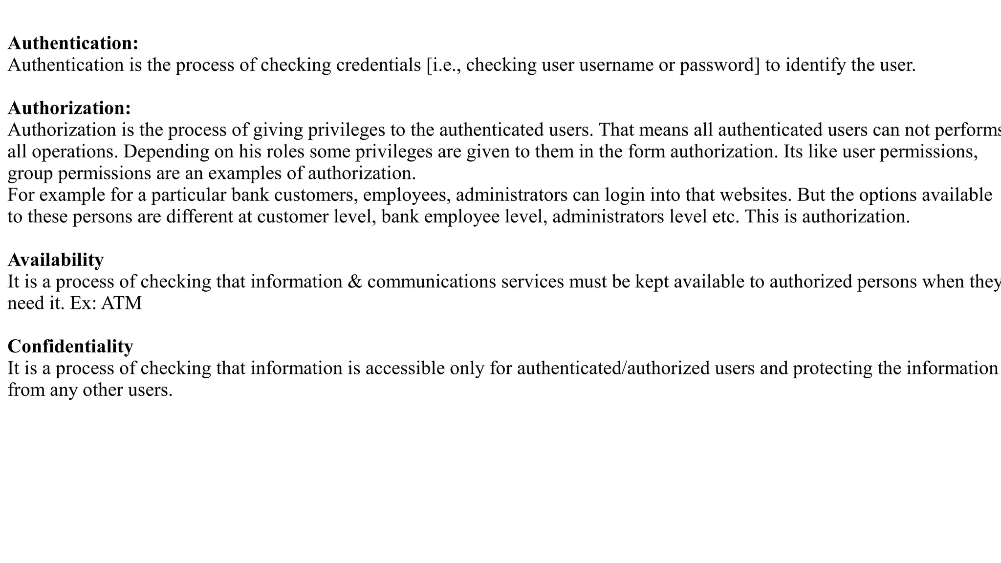 Authentication:
Authentication is the process of checking credentials [i.e., checking user username or password] to identify the user.
Authorization:
Authorization is the process of giving privileges to the authenticated users. That means all authenticated users can not performs
all operations. Depending on his roles some privileges are given to them in the form authorization. Its like user permissions,
group permissions are an examples of authorization.
For example for a particular bank customers, employees, administrators can login into that websites. But the options available
to these persons are different at customer level, bank employee level, administrators level etc. This is authorization.
Availability
It is a process of checking that information & communications services must be kept available to authorized persons when they
need it. Ex: ATM
Confidentiality
It is a process of checking that information is accessible only for authenticated/authorized users and protecting the information
from any other users.
 