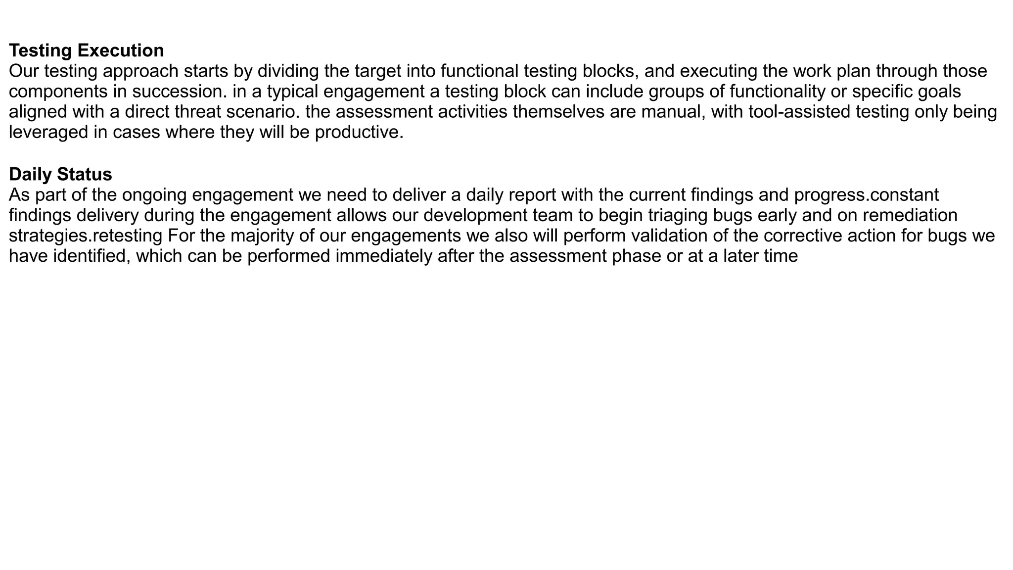 Testing Execution
Our testing approach starts by dividing the target into functional testing blocks, and executing the work plan through those
components in succession. in a typical engagement a testing block can include groups of functionality or specific goals
aligned with a direct threat scenario. the assessment activities themselves are manual, with tool-assisted testing only being
leveraged in cases where they will be productive.
Daily Status
As part of the ongoing engagement we need to deliver a daily report with the current findings and progress.constant
findings delivery during the engagement allows our development team to begin triaging bugs early and on remediation
strategies.retesting For the majority of our engagements we also will perform validation of the corrective action for bugs we
have identified, which can be performed immediately after the assessment phase or at a later time
 