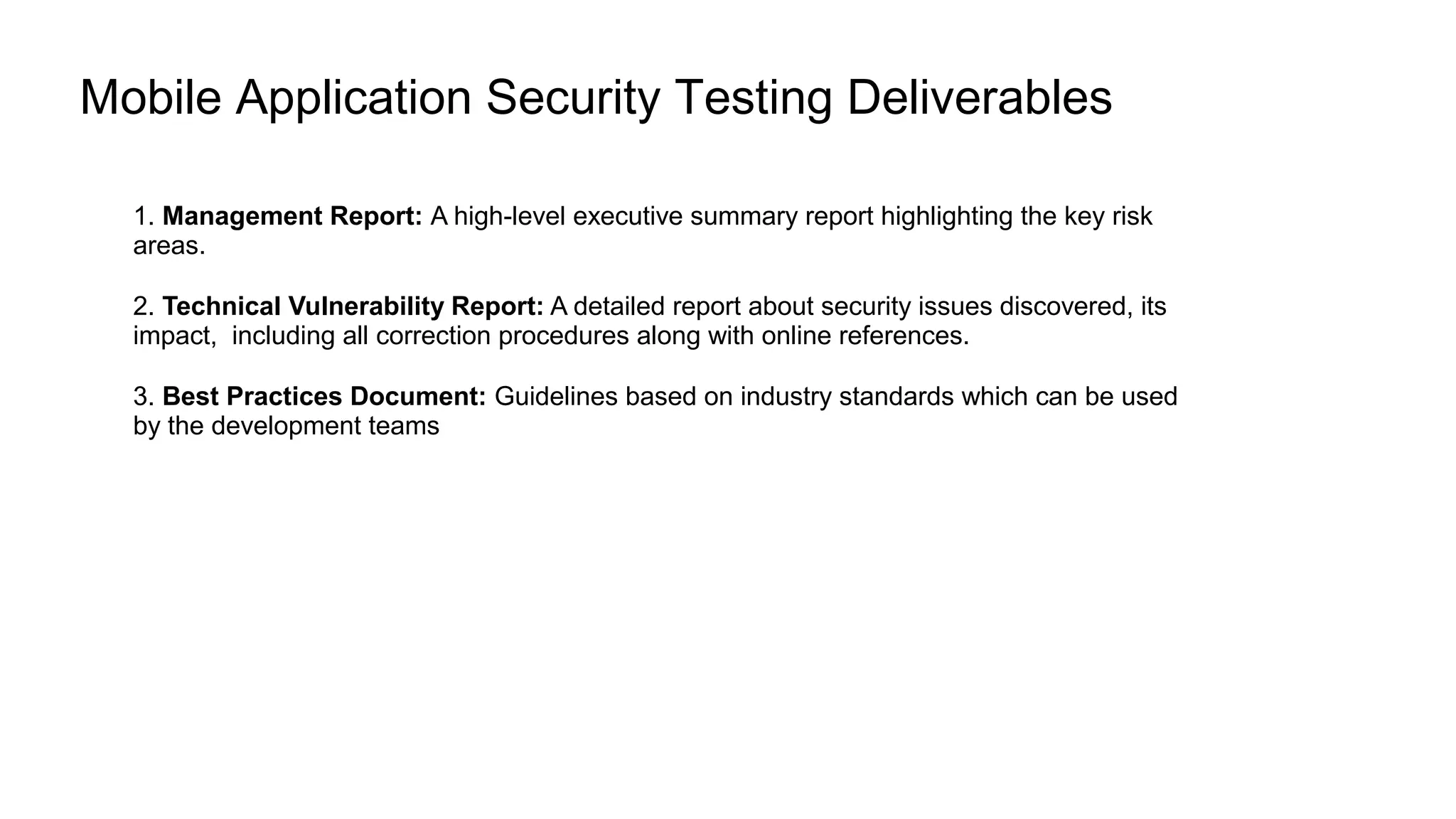 Mobile Application Security Testing Deliverables
1. Management Report: A high-level executive summary report highlighting the key risk
areas.
2. Technical Vulnerability Report: A detailed report about security issues discovered, its
impact, including all correction procedures along with online references.
3. Best Practices Document: Guidelines based on industry standards which can be used
by the development teams
 