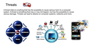 Threats
A threat refers to anything that has the possibility to cause serious harm to a computer
system. A threat is something that may or may not happen, but has the possibility to cause
serious damage. Threats can lead to attacks on computer systems, networks and more.
 