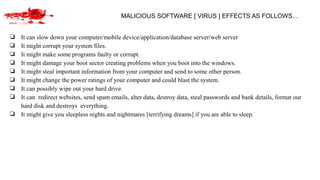 MALICIOUS SOFTWARE [ VIRUS ] EFFECTS AS FOLLOWS...
❏ It can slow down your computer/mobile device/application/database server/web server
❏ It might corrupt your system files.
❏ It might make some programs faulty or corrupt.
❏ It might damage your boot sector creating problems when you boot into the windows.
❏ It might steal important information from your computer and send to some other person.
❏ It might change the power ratings of your computer and could blast the system.
❏ It can possibly wipe out your hard drive.
❏ It can redirect websites, send spam emails, alter data, destroy data, steal passwords and bank details, format our
hard disk and destroys everything.
❏ It might give you sleepless nights and nightmares [terrifying dreams] if you are able to sleep.
 