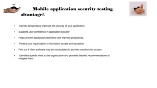 Mobile application security testing
advantages
• Identify design flaws improves the security of your application.
• Supports user confidence in application security.
• Helps prevent application downtime and improve productivity.
• Protect your organization’s information assets and reputation
• Find out if client software may be manipulated to provide unauthorized access.
• Identifies specific risks to the organization and provides detailed recommendations to
mitigate them.
 