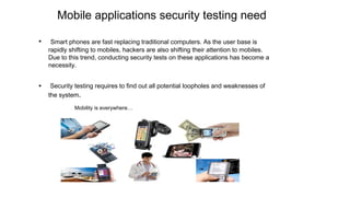 Mobile applications security testing need
• Smart phones are fast replacing traditional computers. As the user base is
rapidly shifting to mobiles, hackers are also shifting their attention to mobiles.
Due to this trend, conducting security tests on these applications has become a
necessity.
• Security testing requires to find out all potential loopholes and weaknesses of
the system.
Mobility is everywhere…
 