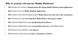 Why is security relevant for Mobile Platform?
• 40% Increase in the number for Organizations Developing Mobile Platform based applications.
• 30% Increase in the no of Mobile Banking Applications.
• 50% Increase in the number of people using the Mobile Phones for their day to day transactions.
• 82% Chances of end users not using their Mobile Phones with proper caution.
• 79% Chances of Mobile Phone users Jail Breaking their Phones.
• 65% Chances of Mobile Phone users not installing Anti-virus on their Mobile Phones.
• 71% Chances of any application to get misused.
• 57% Chances of a user losing his sensitive credentials to a hacker.
 