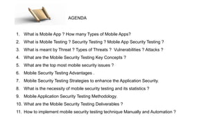1. What is Mobile App ? How many Types of Mobile Apps?
2. What is Mobile Testing ? Security Testing ? Mobile App Security Testing ?
3. What is meant by Threat ? Types of Threats ? Vulnerabilities ? Attacks ?
4. What are the Mobile Security Testing Key Concepts ?
5. What are the top most mobile security issues ?
6. Mobile Security Testing Advantages .
7. Mobile Security Testing Strategies to enhance the Application Security.
8. What is the necessity of mobile security testing and its statistics ?
9. Mobile Application Security Testing Methodology.
10. What are the Mobile Security Testing Deliverables ?
11. How to implement mobile security testing technique Manually and Automation ?
AGENDA
 