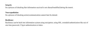 Integrity
Its a process of checking that information received is not altered/modified during the transit.
Non-repudiation
Its a process of checking action/communication cannot later be denied.
Resilience
Resilience can be built into information system using encryption, using SSL, extended authentication like use of
one time password, 2 layer authentication or token.
 