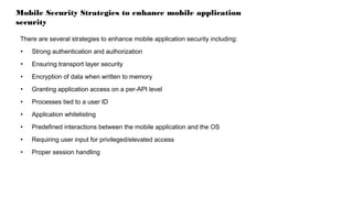 Mobile Security Strategies to enhance mobile application
security
There are several strategies to enhance mobile application security including:
• Strong authentication and authorization
• Ensuring transport layer security
• Encryption of data when written to memory
• Granting application access on a per-API level
• Processes tied to a user ID
• Application whitelisting
• Predefined interactions between the mobile application and the OS
• Requiring user input for privileged/elevated access
• Proper session handling
 