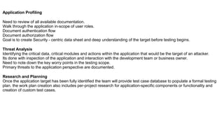 Application Profiling
Need to review of all available documentation.
Walk through the application in-scope of user roles.
Document authentication flow
Document authorization flow
Goal is to create Security - centric data sheet and deep understanding of the target before testing begins.
Threat Analysis
Identifying the critical data, critical modules and actions within the application that would be the target of an attacker.
Its done with inspection of the application and interaction with the development team or business owner.
Need to note down the key worry points in the testing scope.
Primary threats to the application perspective are documented.
Research and Planning
Once the application target has been fully identified the team will provide test case database to populate a formal testing
plan. the work plan creation also includes per-project research for application-specific components or functionality and
creation of custom test cases.
 