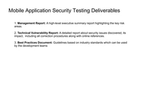 Mobile Application Security Testing Deliverables
1. Management Report: A high-level executive summary report highlighting the key risk
areas.
2. Technical Vulnerability Report: A detailed report about security issues discovered, its
impact, including all correction procedures along with online references.
3. Best Practices Document: Guidelines based on industry standards which can be used
by the development teams
 