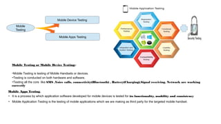 Mobile Apps Testing
Mobile Device Testing
Mobile
Testing
Mobile Testing or Mobile Device Testing:-
➔Mobile Testing is testing of Mobile Handsets or devices.
➔Testing is conducted on both hardware and software.
➔Testing all the core like SMS ,Voice calls, connectivity(Bluetooth) , Battery(Charging),Signal receiving, Network are working
correctly
Mobile Apps Testing:
➔ It is a process by which application software developed for mobile devices is tested for its functionality, usability and consistency
➔ Mobile Application Testing is the testing of mobile applications which we are making as third party for the targeted mobile handset.
 