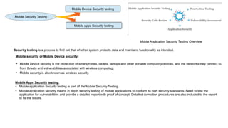 Mobile Device Security testing
Mobile Apps Security testing
Mobile Security Testing
.
Mobile security or Mobile Device security:
➔ Mobile Device security is the protection of smartphones, tablets, laptops and other portable computing devices, and the networks they connect to,
from threats and vulnerabilities associated with wireless computing.
➔ Mobile security is also known as wireless security.
Mobile Apps Security testing:
➔ Mobile application Security testing is part of the Mobile Security Testing.
➔ Mobile application security means in depth security testing of mobile applications to conform to high security standards. Need to test the
application for vulnerabilities and provide a detailed report with proof of concept. Detailed correction procedures are also included to the report
to fix the issues.
Mobile Application Security Testing Overview
Security testing is a process to find out that whether system protects data and maintains functionality as intended.
 