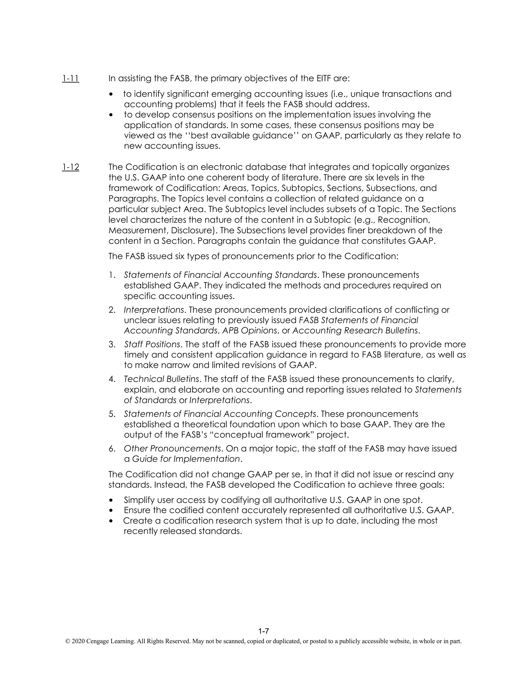 1-7
© 2020 Cengage Learning. All Rights Reserved. May not be scanned, copied or duplicated, or posted to a publicly accessible website, in whole or in part.
1-11 In assisting the FASB, the primary objectives of the EITF are:
• to identify significant emerging accounting issues (i.e., unique transactions and
accounting problems) that it feels the FASB should address.
• to develop consensus positions on the implementation issues involving the
application of standards. In some cases, these consensus positions may be
viewed as the ‘‘best available guidance’’ on GAAP, particularly as they relate to
new accounting issues.
1-12 The Codification is an electronic database that integrates and topically organizes
the U.S. GAAP into one coherent body of literature. There are six levels in the
framework of Codification: Areas, Topics, Subtopics, Sections, Subsections, and
Paragraphs. The Topics level contains a collection of related guidance on a
particular subject Area. The Subtopics level includes subsets of a Topic. The Sections
level characterizes the nature of the content in a Subtopic (e.g., Recognition,
Measurement, Disclosure). The Subsections level provides finer breakdown of the
content in a Section. Paragraphs contain the guidance that constitutes GAAP.
The FASB issued six types of pronouncements prior to the Codification:
1. Statements of Financial Accounting Standards. These pronouncements
established GAAP. They indicated the methods and procedures required on
specific accounting issues.
2. Interpretations. These pronouncements provided clarifications of conflicting or
unclear issues relating to previously issued FASB Statements of Financial
Accounting Standards, APB Opinions, or Accounting Research Bulletins.
3. Staff Positions. The staff of the FASB issued these pronouncements to provide more
timely and consistent application guidance in regard to FASB literature, as well as
to make narrow and limited revisions of GAAP.
4. Technical Bulletins. The staff of the FASB issued these pronouncements to clarify,
explain, and elaborate on accounting and reporting issues related to Statements
of Standards or Interpretations.
5. Statements of Financial Accounting Concepts. These pronouncements
established a theoretical foundation upon which to base GAAP. They are the
output of the FASB’s “conceptual framework” project.
6. Other Pronouncements. On a major topic, the staff of the FASB may have issued
a Guide for Implementation.
The Codification did not change GAAP per se, in that it did not issue or rescind any
standards. Instead, the FASB developed the Codification to achieve three goals:
• Simplify user access by codifying all authoritative U.S. GAAP in one spot.
• Ensure the codified content accurately represented all authoritative U.S. GAAP.
• Create a codification research system that is up to date, including the most
recently released standards.
 