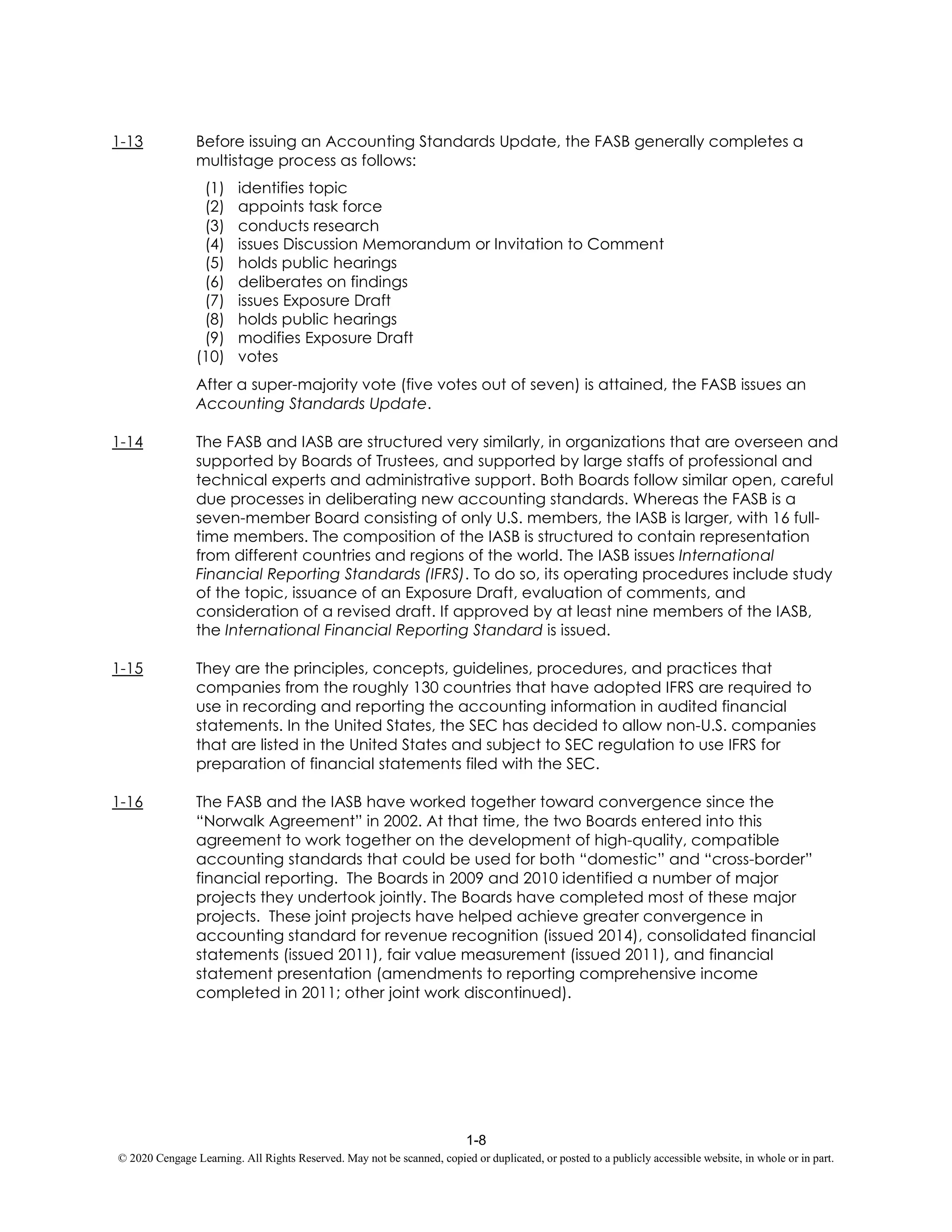 1-8
© 2020 Cengage Learning. All Rights Reserved. May not be scanned, copied or duplicated, or posted to a publicly accessible website, in whole or in part.
1-13 Before issuing an Accounting Standards Update, the FASB generally completes a
multistage process as follows:
(1) identifies topic
(2) appoints task force
(3) conducts research
(4) issues Discussion Memorandum or Invitation to Comment
(5) holds public hearings
(6) deliberates on findings
(7) issues Exposure Draft
(8) holds public hearings
(9) modifies Exposure Draft
(10) votes
After a super-majority vote (five votes out of seven) is attained, the FASB issues an
Accounting Standards Update.
1-14 The FASB and IASB are structured very similarly, in organizations that are overseen and
supported by Boards of Trustees, and supported by large staffs of professional and
technical experts and administrative support. Both Boards follow similar open, careful
due processes in deliberating new accounting standards. Whereas the FASB is a
seven-member Board consisting of only U.S. members, the IASB is larger, with 16 full-
time members. The composition of the IASB is structured to contain representation
from different countries and regions of the world. The IASB issues International
Financial Reporting Standards (IFRS). To do so, its operating procedures include study
of the topic, issuance of an Exposure Draft, evaluation of comments, and
consideration of a revised draft. If approved by at least nine members of the IASB,
the International Financial Reporting Standard is issued.
1-15 They are the principles, concepts, guidelines, procedures, and practices that
companies from the roughly 130 countries that have adopted IFRS are required to
use in recording and reporting the accounting information in audited financial
statements. In the United States, the SEC has decided to allow non-U.S. companies
that are listed in the United States and subject to SEC regulation to use IFRS for
preparation of financial statements filed with the SEC.
1-16 The FASB and the IASB have worked together toward convergence since the
“Norwalk Agreement” in 2002. At that time, the two Boards entered into this
agreement to work together on the development of high-quality, compatible
accounting standards that could be used for both “domestic” and “cross-border”
financial reporting. The Boards in 2009 and 2010 identified a number of major
projects they undertook jointly. The Boards have completed most of these major
projects. These joint projects have helped achieve greater convergence in
accounting standard for revenue recognition (issued 2014), consolidated financial
statements (issued 2011), fair value measurement (issued 2011), and financial
statement presentation (amendments to reporting comprehensive income
completed in 2011; other joint work discontinued).
 