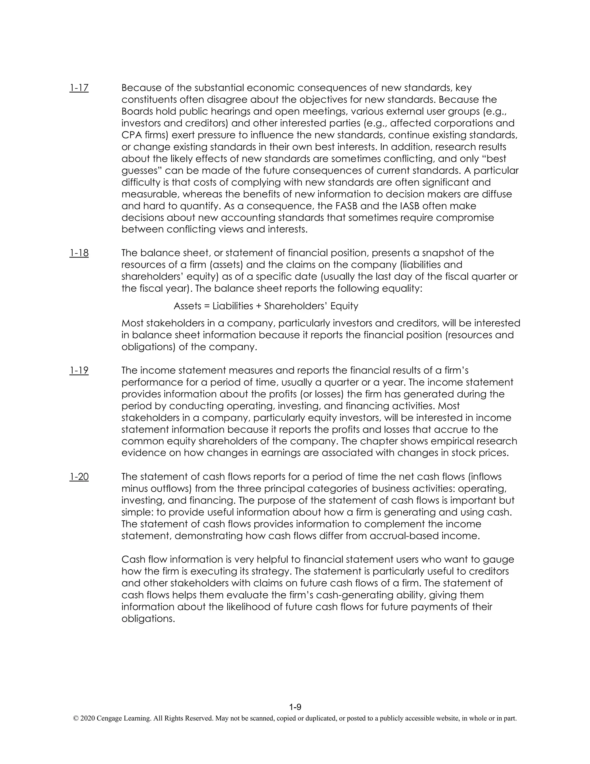 1-9
© 2020 Cengage Learning. All Rights Reserved. May not be scanned, copied or duplicated, or posted to a publicly accessible website, in whole or in part.
1-17 Because of the substantial economic consequences of new standards, key
constituents often disagree about the objectives for new standards. Because the
Boards hold public hearings and open meetings, various external user groups (e.g.,
investors and creditors) and other interested parties (e.g., affected corporations and
CPA firms) exert pressure to influence the new standards, continue existing standards,
or change existing standards in their own best interests. In addition, research results
about the likely effects of new standards are sometimes conflicting, and only “best
guesses” can be made of the future consequences of current standards. A particular
difficulty is that costs of complying with new standards are often significant and
measurable, whereas the benefits of new information to decision makers are diffuse
and hard to quantify. As a consequence, the FASB and the IASB often make
decisions about new accounting standards that sometimes require compromise
between conflicting views and interests.
1-18 The balance sheet, or statement of financial position, presents a snapshot of the
resources of a firm (assets) and the claims on the company (liabilities and
shareholders’ equity) as of a specific date (usually the last day of the fiscal quarter or
the fiscal year). The balance sheet reports the following equality:
Assets = Liabilities + Shareholders’ Equity
Most stakeholders in a company, particularly investors and creditors, will be interested
in balance sheet information because it reports the financial position (resources and
obligations) of the company.
1-19 The income statement measures and reports the financial results of a firm’s
performance for a period of time, usually a quarter or a year. The income statement
provides information about the profits (or losses) the firm has generated during the
period by conducting operating, investing, and financing activities. Most
stakeholders in a company, particularly equity investors, will be interested in income
statement information because it reports the profits and losses that accrue to the
common equity shareholders of the company. The chapter shows empirical research
evidence on how changes in earnings are associated with changes in stock prices.
1-20 The statement of cash flows reports for a period of time the net cash flows (inflows
minus outflows) from the three principal categories of business activities: operating,
investing, and financing. The purpose of the statement of cash flows is important but
simple: to provide useful information about how a firm is generating and using cash.
The statement of cash flows provides information to complement the income
statement, demonstrating how cash flows differ from accrual-based income.
Cash flow information is very helpful to financial statement users who want to gauge
how the firm is executing its strategy. The statement is particularly useful to creditors
and other stakeholders with claims on future cash flows of a firm. The statement of
cash flows helps them evaluate the firm’s cash-generating ability, giving them
information about the likelihood of future cash flows for future payments of their
obligations.
 