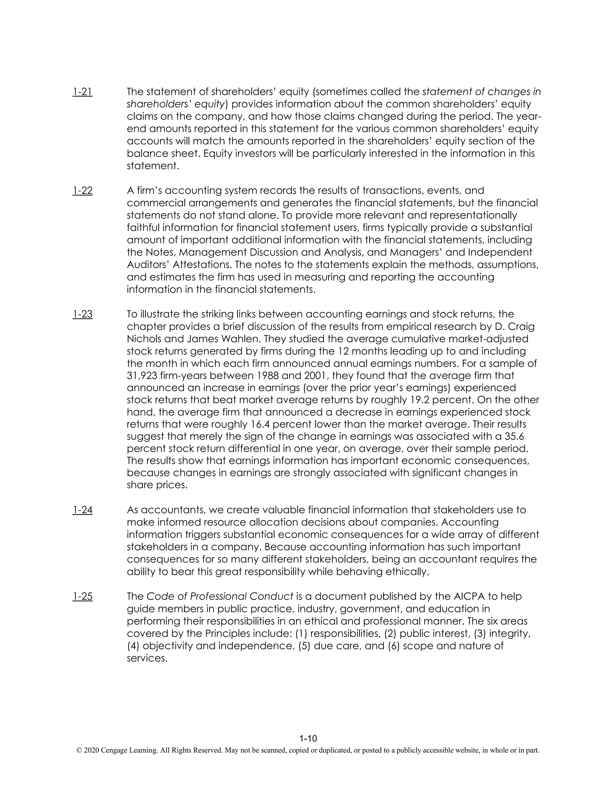1-10
© 2020 Cengage Learning. All Rights Reserved. May not be scanned, copied or duplicated, or posted to a publicly accessible website, in whole or in part.
1-21 The statement of shareholders’ equity (sometimes called the statement of changes in
shareholders’ equity) provides information about the common shareholders’ equity
claims on the company, and how those claims changed during the period. The year-
end amounts reported in this statement for the various common shareholders’ equity
accounts will match the amounts reported in the shareholders’ equity section of the
balance sheet. Equity investors will be particularly interested in the information in this
statement.
1-22 A firm’s accounting system records the results of transactions, events, and
commercial arrangements and generates the financial statements, but the financial
statements do not stand alone. To provide more relevant and representationally
faithful information for financial statement users, firms typically provide a substantial
amount of important additional information with the financial statements, including
the Notes, Management Discussion and Analysis, and Managers’ and Independent
Auditors’ Attestations. The notes to the statements explain the methods, assumptions,
and estimates the firm has used in measuring and reporting the accounting
information in the financial statements.
1-23 To illustrate the striking links between accounting earnings and stock returns, the
chapter provides a brief discussion of the results from empirical research by D. Craig
Nichols and James Wahlen. They studied the average cumulative market-adjusted
stock returns generated by firms during the 12 months leading up to and including
the month in which each firm announced annual earnings numbers. For a sample of
31,923 firm-years between 1988 and 2001, they found that the average firm that
announced an increase in earnings (over the prior year’s earnings) experienced
stock returns that beat market average returns by roughly 19.2 percent. On the other
hand, the average firm that announced a decrease in earnings experienced stock
returns that were roughly 16.4 percent lower than the market average. Their results
suggest that merely the sign of the change in earnings was associated with a 35.6
percent stock return differential in one year, on average, over their sample period.
The results show that earnings information has important economic consequences,
because changes in earnings are strongly associated with significant changes in
share prices.
1-24 As accountants, we create valuable financial information that stakeholders use to
make informed resource allocation decisions about companies. Accounting
information triggers substantial economic consequences for a wide array of different
stakeholders in a company. Because accounting information has such important
consequences for so many different stakeholders, being an accountant requires the
ability to bear this great responsibility while behaving ethically.
1-25 The Code of Professional Conduct is a document published by the AICPA to help
guide members in public practice, industry, government, and education in
performing their responsibilities in an ethical and professional manner. The six areas
covered by the Principles include: (1) responsibilities, (2) public interest, (3) integrity,
(4) objectivity and independence, (5) due care, and (6) scope and nature of
services.
 