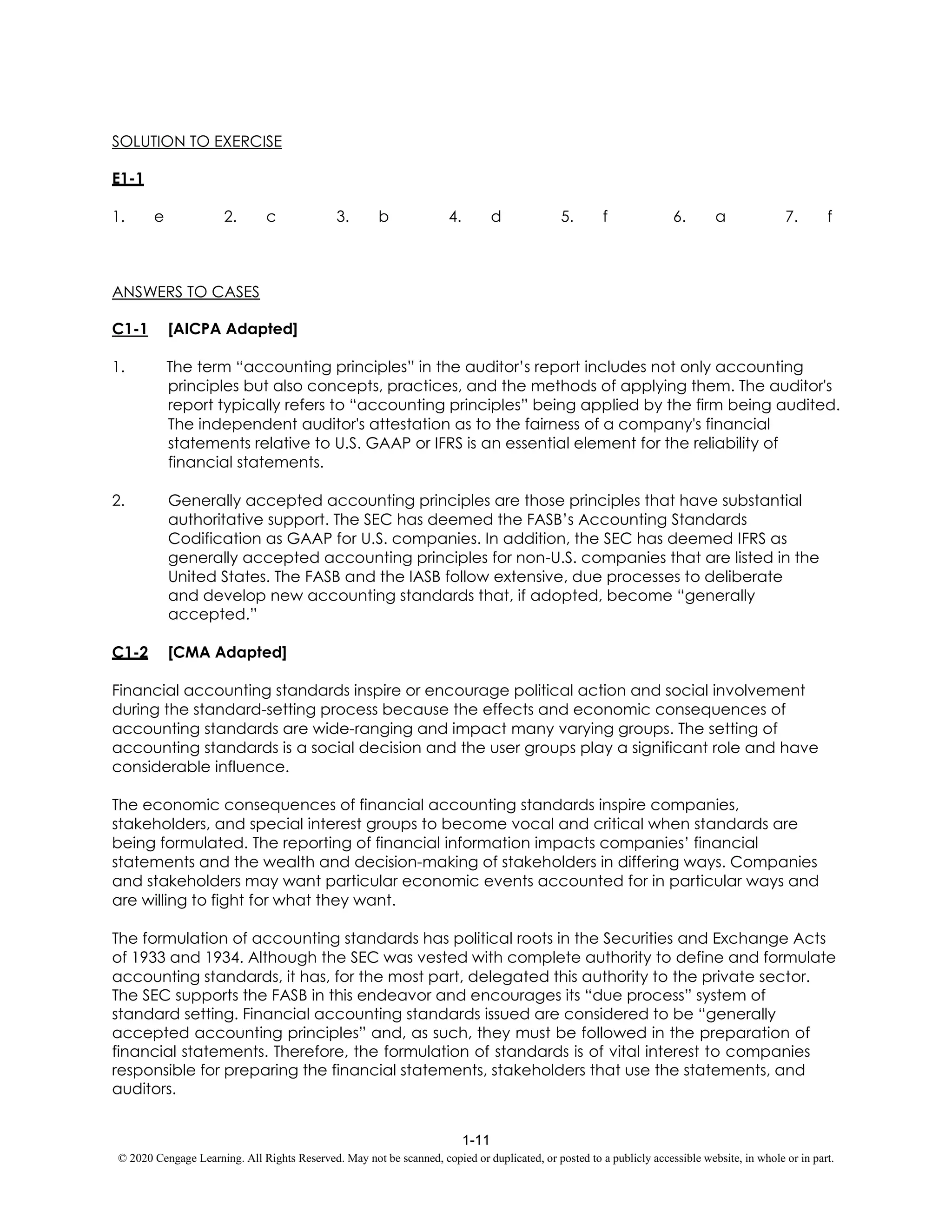 1-11
© 2020 Cengage Learning. All Rights Reserved. May not be scanned, copied or duplicated, or posted to a publicly accessible website, in whole or in part.
SOLUTION TO EXERCISE
E1-1
1. e 2. c 3. b 4. d 5. f 6. a 7. f
ANSWERS TO CASES
C1-1 [AICPA Adapted]
1. The term “accounting principles” in the auditor’s report includes not only accounting
principles but also concepts, practices, and the methods of applying them. The auditor's
report typically refers to “accounting principles” being applied by the firm being audited.
The independent auditor's attestation as to the fairness of a company's financial
statements relative to U.S. GAAP or IFRS is an essential element for the reliability of
financial statements.
2. Generally accepted accounting principles are those principles that have substantial
authoritative support. The SEC has deemed the FASB’s Accounting Standards
Codification as GAAP for U.S. companies. In addition, the SEC has deemed IFRS as
generally accepted accounting principles for non-U.S. companies that are listed in the
United States. The FASB and the IASB follow extensive, due processes to deliberate
and develop new accounting standards that, if adopted, become “generally
accepted.”
C1-2 [CMA Adapted]
Financial accounting standards inspire or encourage political action and social involvement
during the standard-setting process because the effects and economic consequences of
accounting standards are wide-ranging and impact many varying groups. The setting of
accounting standards is a social decision and the user groups play a significant role and have
considerable influence.
The economic consequences of financial accounting standards inspire companies,
stakeholders, and special interest groups to become vocal and critical when standards are
being formulated. The reporting of financial information impacts companies’ financial
statements and the wealth and decision-making of stakeholders in differing ways. Companies
and stakeholders may want particular economic events accounted for in particular ways and
are willing to fight for what they want.
The formulation of accounting standards has political roots in the Securities and Exchange Acts
of 1933 and 1934. Although the SEC was vested with complete authority to define and formulate
accounting standards, it has, for the most part, delegated this authority to the private sector.
The SEC supports the FASB in this endeavor and encourages its “due process” system of
standard setting. Financial accounting standards issued are considered to be “generally
accepted accounting principles” and, as such, they must be followed in the preparation of
financial statements. Therefore, the formulation of standards is of vital interest to companies
responsible for preparing the financial statements, stakeholders that use the statements, and
auditors.
 