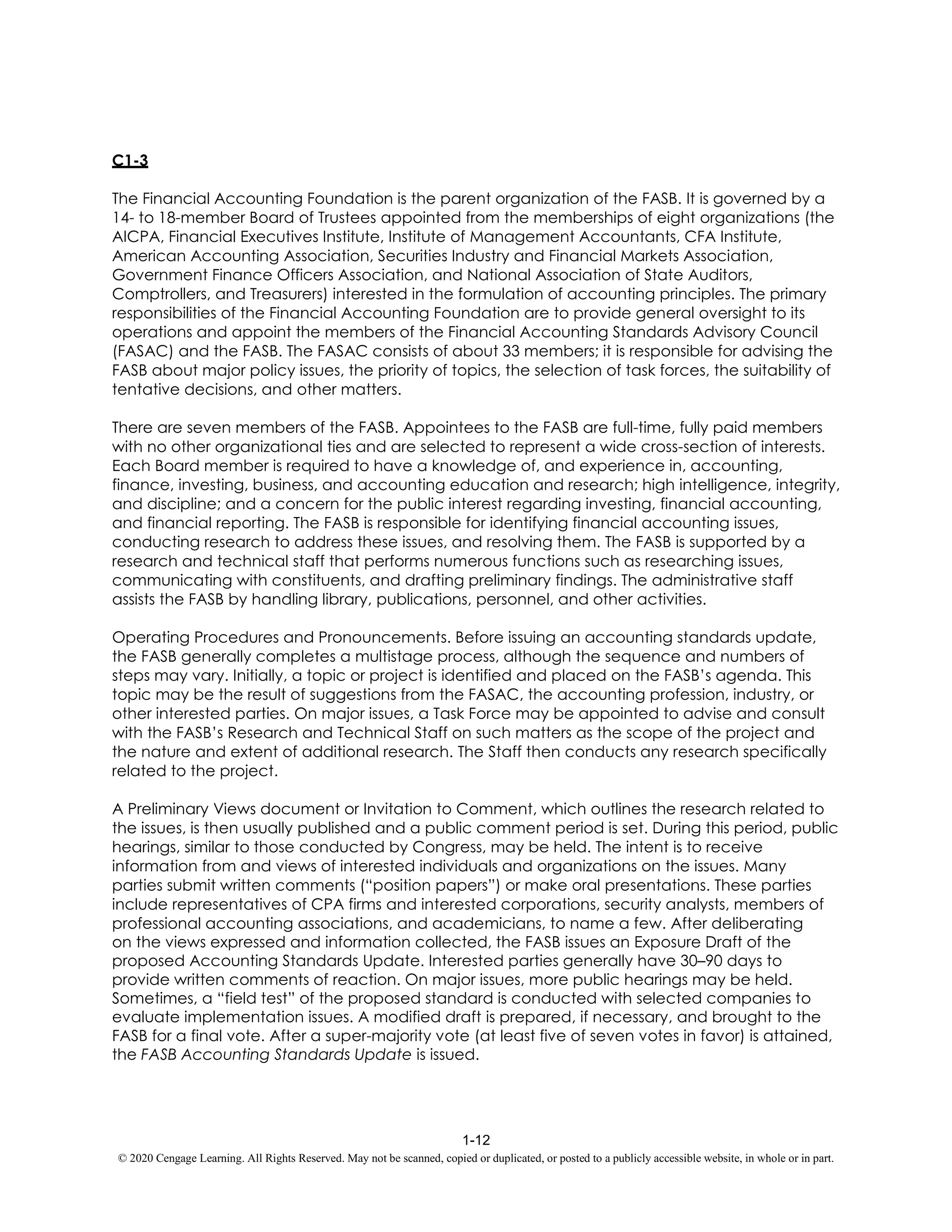 1-12
© 2020 Cengage Learning. All Rights Reserved. May not be scanned, copied or duplicated, or posted to a publicly accessible website, in whole or in part.
C1-3
The Financial Accounting Foundation is the parent organization of the FASB. It is governed by a
14- to 18-member Board of Trustees appointed from the memberships of eight organizations (the
AICPA, Financial Executives Institute, Institute of Management Accountants, CFA Institute,
American Accounting Association, Securities Industry and Financial Markets Association,
Government Finance Officers Association, and National Association of State Auditors,
Comptrollers, and Treasurers) interested in the formulation of accounting principles. The primary
responsibilities of the Financial Accounting Foundation are to provide general oversight to its
operations and appoint the members of the Financial Accounting Standards Advisory Council
(FASAC) and the FASB. The FASAC consists of about 33 members; it is responsible for advising the
FASB about major policy issues, the priority of topics, the selection of task forces, the suitability of
tentative decisions, and other matters.
There are seven members of the FASB. Appointees to the FASB are full-time, fully paid members
with no other organizational ties and are selected to represent a wide cross-section of interests.
Each Board member is required to have a knowledge of, and experience in, accounting,
finance, investing, business, and accounting education and research; high intelligence, integrity,
and discipline; and a concern for the public interest regarding investing, financial accounting,
and financial reporting. The FASB is responsible for identifying financial accounting issues,
conducting research to address these issues, and resolving them. The FASB is supported by a
research and technical staff that performs numerous functions such as researching issues,
communicating with constituents, and drafting preliminary findings. The administrative staff
assists the FASB by handling library, publications, personnel, and other activities.
Operating Procedures and Pronouncements. Before issuing an accounting standards update,
the FASB generally completes a multistage process, although the sequence and numbers of
steps may vary. Initially, a topic or project is identified and placed on the FASB’s agenda. This
topic may be the result of suggestions from the FASAC, the accounting profession, industry, or
other interested parties. On major issues, a Task Force may be appointed to advise and consult
with the FASB’s Research and Technical Staff on such matters as the scope of the project and
the nature and extent of additional research. The Staff then conducts any research specifically
related to the project.
A Preliminary Views document or Invitation to Comment, which outlines the research related to
the issues, is then usually published and a public comment period is set. During this period, public
hearings, similar to those conducted by Congress, may be held. The intent is to receive
information from and views of interested individuals and organizations on the issues. Many
parties submit written comments (“position papers”) or make oral presentations. These parties
include representatives of CPA firms and interested corporations, security analysts, members of
professional accounting associations, and academicians, to name a few. After deliberating
on the views expressed and information collected, the FASB issues an Exposure Draft of the
proposed Accounting Standards Update. Interested parties generally have 30–90 days to
provide written comments of reaction. On major issues, more public hearings may be held.
Sometimes, a “field test” of the proposed standard is conducted with selected companies to
evaluate implementation issues. A modified draft is prepared, if necessary, and brought to the
FASB for a final vote. After a super-majority vote (at least five of seven votes in favor) is attained,
the FASB Accounting Standards Update is issued.
 