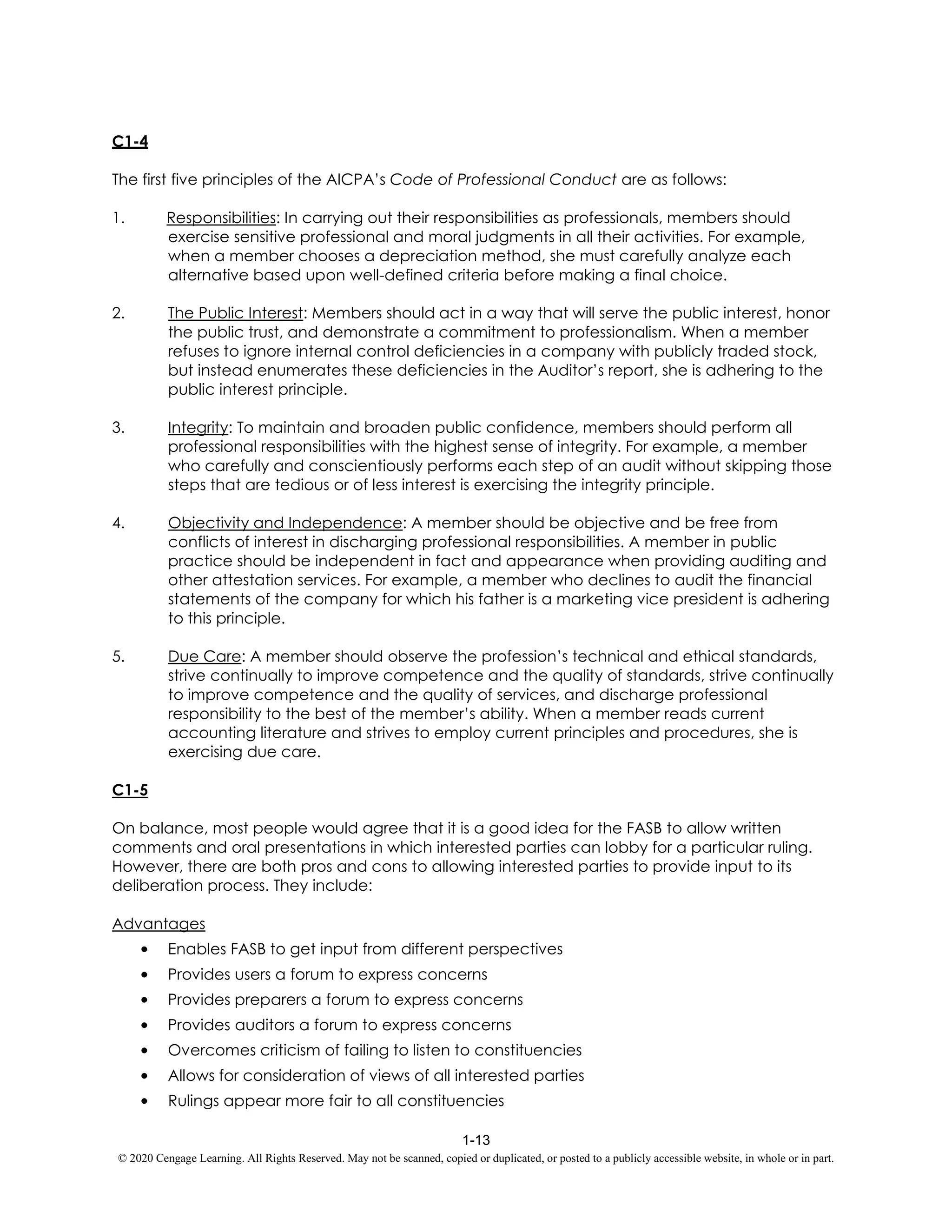 1-13
© 2020 Cengage Learning. All Rights Reserved. May not be scanned, copied or duplicated, or posted to a publicly accessible website, in whole or in part.
C1-4
The first five principles of the AICPA’s Code of Professional Conduct are as follows:
1. Responsibilities: In carrying out their responsibilities as professionals, members should
exercise sensitive professional and moral judgments in all their activities. For example,
when a member chooses a depreciation method, she must carefully analyze each
alternative based upon well-defined criteria before making a final choice.
2. The Public Interest: Members should act in a way that will serve the public interest, honor
the public trust, and demonstrate a commitment to professionalism. When a member
refuses to ignore internal control deficiencies in a company with publicly traded stock,
but instead enumerates these deficiencies in the Auditor’s report, she is adhering to the
public interest principle.
3. Integrity: To maintain and broaden public confidence, members should perform all
professional responsibilities with the highest sense of integrity. For example, a member
who carefully and conscientiously performs each step of an audit without skipping those
steps that are tedious or of less interest is exercising the integrity principle.
4. Objectivity and Independence: A member should be objective and be free from
conflicts of interest in discharging professional responsibilities. A member in public
practice should be independent in fact and appearance when providing auditing and
other attestation services. For example, a member who declines to audit the financial
statements of the company for which his father is a marketing vice president is adhering
to this principle.
5. Due Care: A member should observe the profession’s technical and ethical standards,
strive continually to improve competence and the quality of standards, strive continually
to improve competence and the quality of services, and discharge professional
responsibility to the best of the member’s ability. When a member reads current
accounting literature and strives to employ current principles and procedures, she is
exercising due care.
C1-5
On balance, most people would agree that it is a good idea for the FASB to allow written
comments and oral presentations in which interested parties can lobby for a particular ruling.
However, there are both pros and cons to allowing interested parties to provide input to its
deliberation process. They include:
Advantages
• Enables FASB to get input from different perspectives
• Provides users a forum to express concerns
• Provides preparers a forum to express concerns
• Provides auditors a forum to express concerns
• Overcomes criticism of failing to listen to constituencies
• Allows for consideration of views of all interested parties
• Rulings appear more fair to all constituencies
 