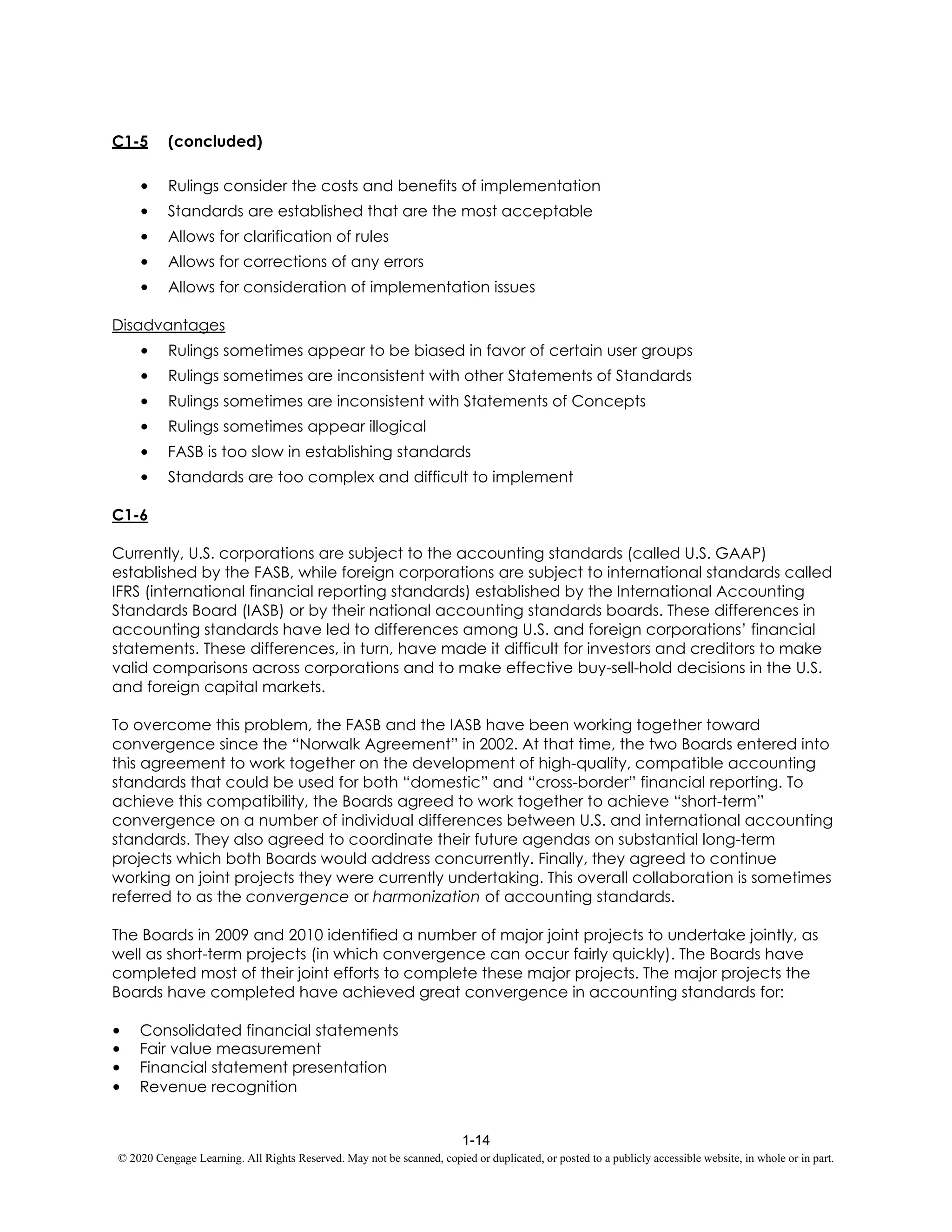 1-14
© 2020 Cengage Learning. All Rights Reserved. May not be scanned, copied or duplicated, or posted to a publicly accessible website, in whole or in part.
C1-5 (concluded)
• Rulings consider the costs and benefits of implementation
• Standards are established that are the most acceptable
• Allows for clarification of rules
• Allows for corrections of any errors
• Allows for consideration of implementation issues
Disadvantages
• Rulings sometimes appear to be biased in favor of certain user groups
• Rulings sometimes are inconsistent with other Statements of Standards
• Rulings sometimes are inconsistent with Statements of Concepts
• Rulings sometimes appear illogical
• FASB is too slow in establishing standards
• Standards are too complex and difficult to implement
C1-6
Currently, U.S. corporations are subject to the accounting standards (called U.S. GAAP)
established by the FASB, while foreign corporations are subject to international standards called
IFRS (international financial reporting standards) established by the International Accounting
Standards Board (IASB) or by their national accounting standards boards. These differences in
accounting standards have led to differences among U.S. and foreign corporations’ financial
statements. These differences, in turn, have made it difficult for investors and creditors to make
valid comparisons across corporations and to make effective buy-sell-hold decisions in the U.S.
and foreign capital markets.
To overcome this problem, the FASB and the IASB have been working together toward
convergence since the “Norwalk Agreement” in 2002. At that time, the two Boards entered into
this agreement to work together on the development of high-quality, compatible accounting
standards that could be used for both “domestic” and “cross-border” financial reporting. To
achieve this compatibility, the Boards agreed to work together to achieve “short-term”
convergence on a number of individual differences between U.S. and international accounting
standards. They also agreed to coordinate their future agendas on substantial long-term
projects which both Boards would address concurrently. Finally, they agreed to continue
working on joint projects they were currently undertaking. This overall collaboration is sometimes
referred to as the convergence or harmonization of accounting standards.
The Boards in 2009 and 2010 identified a number of major joint projects to undertake jointly, as
well as short-term projects (in which convergence can occur fairly quickly). The Boards have
completed most of their joint efforts to complete these major projects. The major projects the
Boards have completed have achieved great convergence in accounting standards for:
• Consolidated financial statements
• Fair value measurement
• Financial statement presentation
• Revenue recognition
 