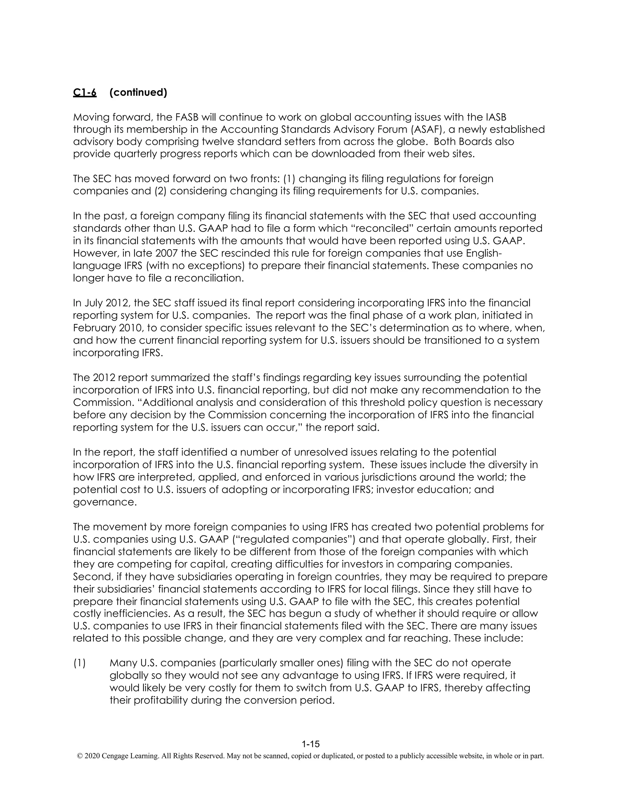 1-15
© 2020 Cengage Learning. All Rights Reserved. May not be scanned, copied or duplicated, or posted to a publicly accessible website, in whole or in part.
C1-6 (continued)
Moving forward, the FASB will continue to work on global accounting issues with the IASB
through its membership in the Accounting Standards Advisory Forum (ASAF), a newly established
advisory body comprising twelve standard setters from across the globe. Both Boards also
provide quarterly progress reports which can be downloaded from their web sites.
The SEC has moved forward on two fronts: (1) changing its filing regulations for foreign
companies and (2) considering changing its filing requirements for U.S. companies.
In the past, a foreign company filing its financial statements with the SEC that used accounting
standards other than U.S. GAAP had to file a form which “reconciled” certain amounts reported
in its financial statements with the amounts that would have been reported using U.S. GAAP.
However, in late 2007 the SEC rescinded this rule for foreign companies that use English-
language IFRS (with no exceptions) to prepare their financial statements. These companies no
longer have to file a reconciliation.
In July 2012, the SEC staff issued its final report considering incorporating IFRS into the financial
reporting system for U.S. companies. The report was the final phase of a work plan, initiated in
February 2010, to consider specific issues relevant to the SEC’s determination as to where, when,
and how the current financial reporting system for U.S. issuers should be transitioned to a system
incorporating IFRS.
The 2012 report summarized the staff’s findings regarding key issues surrounding the potential
incorporation of IFRS into U.S. financial reporting, but did not make any recommendation to the
Commission. “Additional analysis and consideration of this threshold policy question is necessary
before any decision by the Commission concerning the incorporation of IFRS into the financial
reporting system for the U.S. issuers can occur,” the report said.
In the report, the staff identified a number of unresolved issues relating to the potential
incorporation of IFRS into the U.S. financial reporting system. These issues include the diversity in
how IFRS are interpreted, applied, and enforced in various jurisdictions around the world; the
potential cost to U.S. issuers of adopting or incorporating IFRS; investor education; and
governance.
The movement by more foreign companies to using IFRS has created two potential problems for
U.S. companies using U.S. GAAP (“regulated companies”) and that operate globally. First, their
financial statements are likely to be different from those of the foreign companies with which
they are competing for capital, creating difficulties for investors in comparing companies.
Second, if they have subsidiaries operating in foreign countries, they may be required to prepare
their subsidiaries’ financial statements according to IFRS for local filings. Since they still have to
prepare their financial statements using U.S. GAAP to file with the SEC, this creates potential
costly inefficiencies. As a result, the SEC has begun a study of whether it should require or allow
U.S. companies to use IFRS in their financial statements filed with the SEC. There are many issues
related to this possible change, and they are very complex and far reaching. These include:
(1) Many U.S. companies (particularly smaller ones) filing with the SEC do not operate
globally so they would not see any advantage to using IFRS. If IFRS were required, it
would likely be very costly for them to switch from U.S. GAAP to IFRS, thereby affecting
their profitability during the conversion period.
 