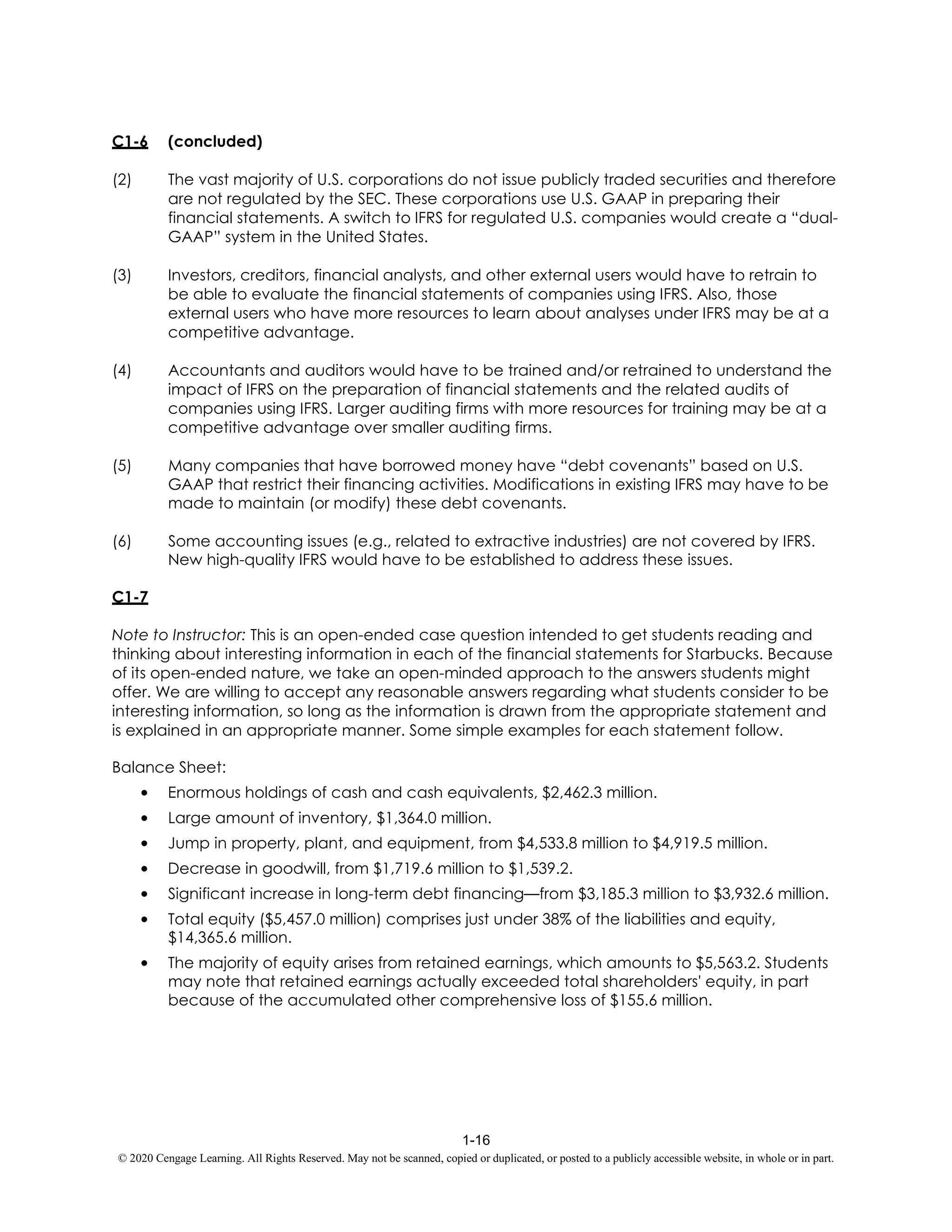 1-16
© 2020 Cengage Learning. All Rights Reserved. May not be scanned, copied or duplicated, or posted to a publicly accessible website, in whole or in part.
C1-6 (concluded)
(2) The vast majority of U.S. corporations do not issue publicly traded securities and therefore
are not regulated by the SEC. These corporations use U.S. GAAP in preparing their
financial statements. A switch to IFRS for regulated U.S. companies would create a “dual-
GAAP” system in the United States.
(3) Investors, creditors, financial analysts, and other external users would have to retrain to
be able to evaluate the financial statements of companies using IFRS. Also, those
external users who have more resources to learn about analyses under IFRS may be at a
competitive advantage.
(4) Accountants and auditors would have to be trained and/or retrained to understand the
impact of IFRS on the preparation of financial statements and the related audits of
companies using IFRS. Larger auditing firms with more resources for training may be at a
competitive advantage over smaller auditing firms.
(5) Many companies that have borrowed money have “debt covenants” based on U.S.
GAAP that restrict their financing activities. Modifications in existing IFRS may have to be
made to maintain (or modify) these debt covenants.
(6) Some accounting issues (e.g., related to extractive industries) are not covered by IFRS.
New high-quality IFRS would have to be established to address these issues.
C1-7
Note to Instructor: This is an open-ended case question intended to get students reading and
thinking about interesting information in each of the financial statements for Starbucks. Because
of its open-ended nature, we take an open-minded approach to the answers students might
offer. We are willing to accept any reasonable answers regarding what students consider to be
interesting information, so long as the information is drawn from the appropriate statement and
is explained in an appropriate manner. Some simple examples for each statement follow.
Balance Sheet:
• Enormous holdings of cash and cash equivalents, $2,462.3 million.
• Large amount of inventory, $1,364.0 million.
• Jump in property, plant, and equipment, from $4,533.8 million to $4,919.5 million.
• Decrease in goodwill, from $1,719.6 million to $1,539.2.
• Significant increase in long-term debt financing—from $3,185.3 million to $3,932.6 million.
• Total equity ($5,457.0 million) comprises just under 38% of the liabilities and equity,
$14,365.6 million.
• The majority of equity arises from retained earnings, which amounts to $5,563.2. Students
may note that retained earnings actually exceeded total shareholders' equity, in part
because of the accumulated other comprehensive loss of $155.6 million.
 