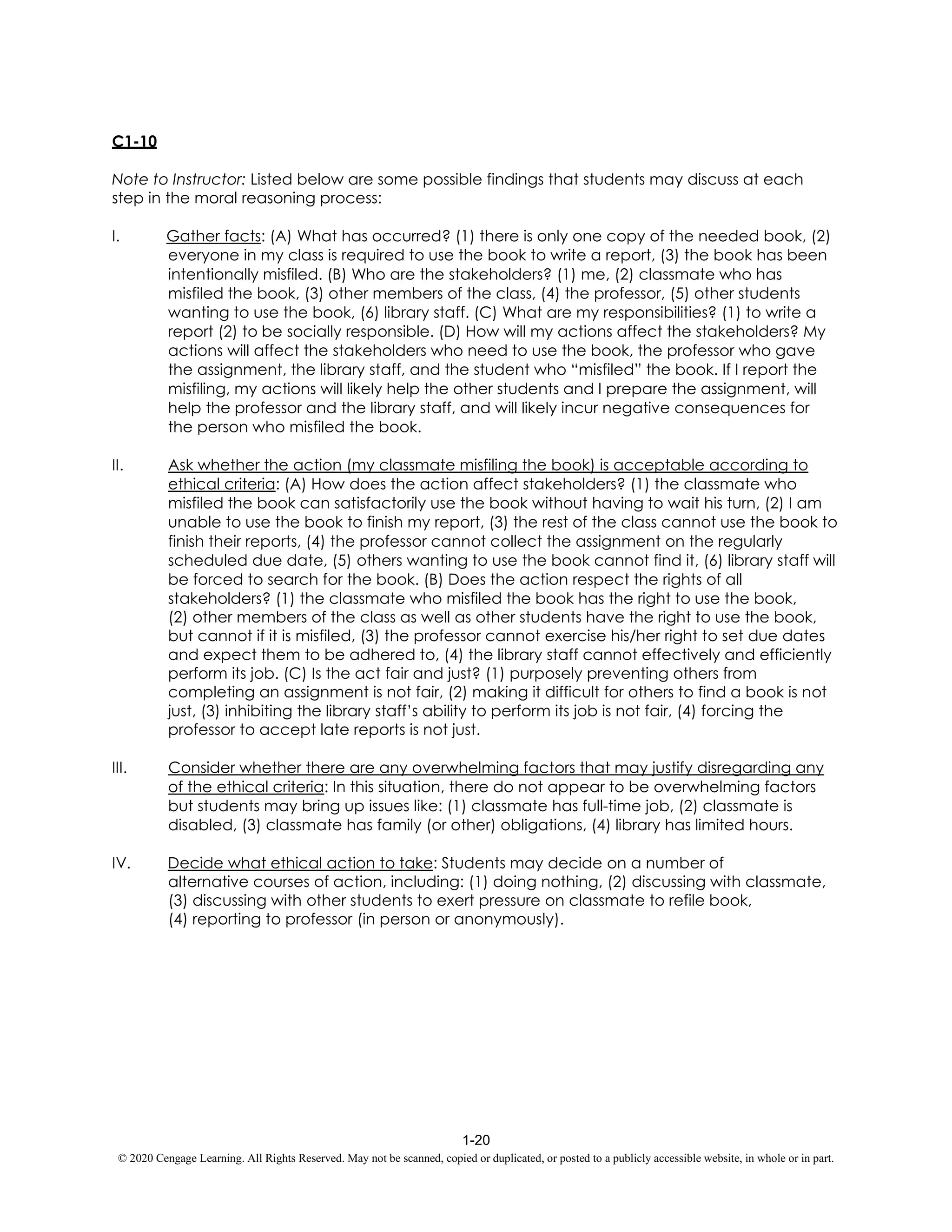 1-20
© 2020 Cengage Learning. All Rights Reserved. May not be scanned, copied or duplicated, or posted to a publicly accessible website, in whole or in part.
C1-10
Note to Instructor: Listed below are some possible findings that students may discuss at each
step in the moral reasoning process:
I. Gather facts: (A) What has occurred? (1) there is only one copy of the needed book, (2)
everyone in my class is required to use the book to write a report, (3) the book has been
intentionally misfiled. (B) Who are the stakeholders? (1) me, (2) classmate who has
misfiled the book, (3) other members of the class, (4) the professor, (5) other students
wanting to use the book, (6) library staff. (C) What are my responsibilities? (1) to write a
report (2) to be socially responsible. (D) How will my actions affect the stakeholders? My
actions will affect the stakeholders who need to use the book, the professor who gave
the assignment, the library staff, and the student who “misfiled” the book. If I report the
misfiling, my actions will likely help the other students and I prepare the assignment, will
help the professor and the library staff, and will likely incur negative consequences for
the person who misfiled the book.
II. Ask whether the action (my classmate misfiling the book) is acceptable according to
ethical criteria: (A) How does the action affect stakeholders? (1) the classmate who
misfiled the book can satisfactorily use the book without having to wait his turn, (2) I am
unable to use the book to finish my report, (3) the rest of the class cannot use the book to
finish their reports, (4) the professor cannot collect the assignment on the regularly
scheduled due date, (5) others wanting to use the book cannot find it, (6) library staff will
be forced to search for the book. (B) Does the action respect the rights of all
stakeholders? (1) the classmate who misfiled the book has the right to use the book,
(2) other members of the class as well as other students have the right to use the book,
but cannot if it is misfiled, (3) the professor cannot exercise his/her right to set due dates
and expect them to be adhered to, (4) the library staff cannot effectively and efficiently
perform its job. (C) Is the act fair and just? (1) purposely preventing others from
completing an assignment is not fair, (2) making it difficult for others to find a book is not
just, (3) inhibiting the library staff’s ability to perform its job is not fair, (4) forcing the
professor to accept late reports is not just.
III. Consider whether there are any overwhelming factors that may justify disregarding any
of the ethical criteria: In this situation, there do not appear to be overwhelming factors
but students may bring up issues like: (1) classmate has full-time job, (2) classmate is
disabled, (3) classmate has family (or other) obligations, (4) library has limited hours.
IV. Decide what ethical action to take: Students may decide on a number of
alternative courses of action, including: (1) doing nothing, (2) discussing with classmate,
(3) discussing with other students to exert pressure on classmate to refile book,
(4) reporting to professor (in person or anonymously).
 