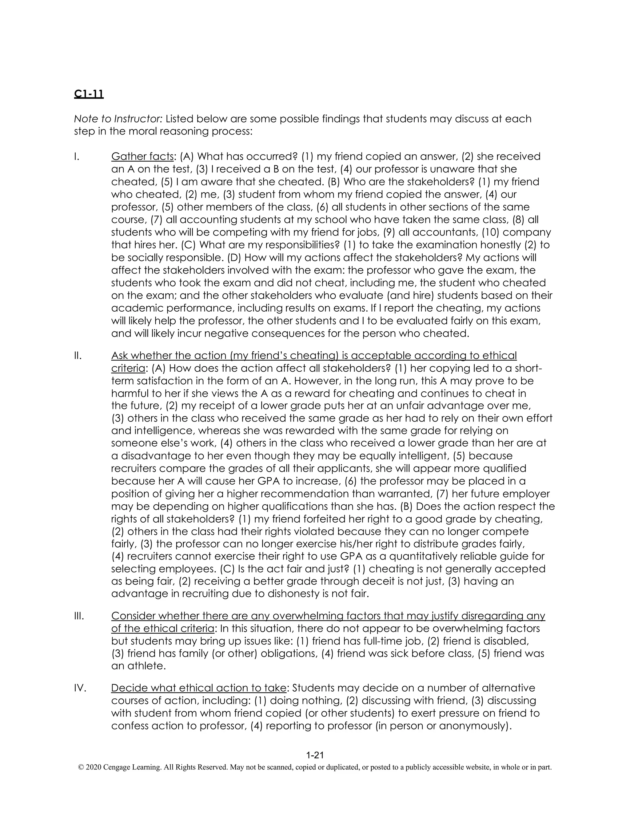 1-21
© 2020 Cengage Learning. All Rights Reserved. May not be scanned, copied or duplicated, or posted to a publicly accessible website, in whole or in part.
C1-11
Note to Instructor: Listed below are some possible findings that students may discuss at each
step in the moral reasoning process:
I. Gather facts: (A) What has occurred? (1) my friend copied an answer, (2) she received
an A on the test, (3) I received a B on the test, (4) our professor is unaware that she
cheated, (5) I am aware that she cheated. (B) Who are the stakeholders? (1) my friend
who cheated, (2) me, (3) student from whom my friend copied the answer, (4) our
professor, (5) other members of the class, (6) all students in other sections of the same
course, (7) all accounting students at my school who have taken the same class, (8) all
students who will be competing with my friend for jobs, (9) all accountants, (10) company
that hires her. (C) What are my responsibilities? (1) to take the examination honestly (2) to
be socially responsible. (D) How will my actions affect the stakeholders? My actions will
affect the stakeholders involved with the exam: the professor who gave the exam, the
students who took the exam and did not cheat, including me, the student who cheated
on the exam; and the other stakeholders who evaluate (and hire) students based on their
academic performance, including results on exams. If I report the cheating, my actions
will likely help the professor, the other students and I to be evaluated fairly on this exam,
and will likely incur negative consequences for the person who cheated.
II. Ask whether the action (my friend’s cheating) is acceptable according to ethical
criteria: (A) How does the action affect all stakeholders? (1) her copying led to a short-
term satisfaction in the form of an A. However, in the long run, this A may prove to be
harmful to her if she views the A as a reward for cheating and continues to cheat in
the future, (2) my receipt of a lower grade puts her at an unfair advantage over me,
(3) others in the class who received the same grade as her had to rely on their own effort
and intelligence, whereas she was rewarded with the same grade for relying on
someone else’s work, (4) others in the class who received a lower grade than her are at
a disadvantage to her even though they may be equally intelligent, (5) because
recruiters compare the grades of all their applicants, she will appear more qualified
because her A will cause her GPA to increase, (6) the professor may be placed in a
position of giving her a higher recommendation than warranted, (7) her future employer
may be depending on higher qualifications than she has. (B) Does the action respect the
rights of all stakeholders? (1) my friend forfeited her right to a good grade by cheating,
(2) others in the class had their rights violated because they can no longer compete
fairly, (3) the professor can no longer exercise his/her right to distribute grades fairly,
(4) recruiters cannot exercise their right to use GPA as a quantitatively reliable guide for
selecting employees. (C) Is the act fair and just? (1) cheating is not generally accepted
as being fair, (2) receiving a better grade through deceit is not just, (3) having an
advantage in recruiting due to dishonesty is not fair.
III. Consider whether there are any overwhelming factors that may justify disregarding any
of the ethical criteria: In this situation, there do not appear to be overwhelming factors
but students may bring up issues like: (1) friend has full-time job, (2) friend is disabled,
(3) friend has family (or other) obligations, (4) friend was sick before class, (5) friend was
an athlete.
IV. Decide what ethical action to take: Students may decide on a number of alternative
courses of action, including: (1) doing nothing, (2) discussing with friend, (3) discussing
with student from whom friend copied (or other students) to exert pressure on friend to
confess action to professor, (4) reporting to professor (in person or anonymously).
 