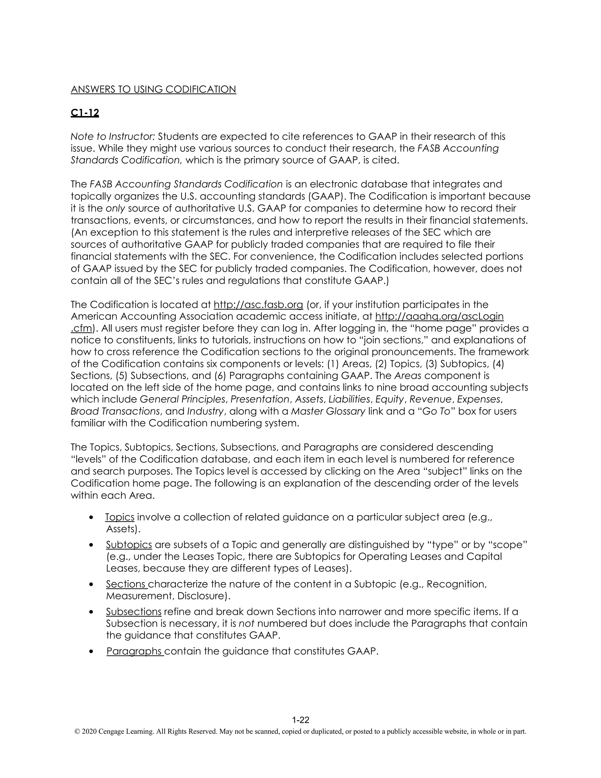 1-22
© 2020 Cengage Learning. All Rights Reserved. May not be scanned, copied or duplicated, or posted to a publicly accessible website, in whole or in part.
ANSWERS TO USING CODIFICATION
C1-12
Note to Instructor: Students are expected to cite references to GAAP in their research of this
issue. While they might use various sources to conduct their research, the FASB Accounting
Standards Codification, which is the primary source of GAAP, is cited.
The FASB Accounting Standards Codification is an electronic database that integrates and
topically organizes the U.S. accounting standards (GAAP). The Codification is important because
it is the only source of authoritative U.S. GAAP for companies to determine how to record their
transactions, events, or circumstances, and how to report the results in their financial statements.
(An exception to this statement is the rules and interpretive releases of the SEC which are
sources of authoritative GAAP for publicly traded companies that are required to file their
financial statements with the SEC. For convenience, the Codification includes selected portions
of GAAP issued by the SEC for publicly traded companies. The Codification, however, does not
contain all of the SEC’s rules and regulations that constitute GAAP.)
The Codification is located at http://asc.fasb.org (or, if your institution participates in the
American Accounting Association academic access initiate, at http://aaahq.org/ascLogin
.cfm). All users must register before they can log in. After logging in, the “home page” provides a
notice to constituents, links to tutorials, instructions on how to “join sections,” and explanations of
how to cross reference the Codification sections to the original pronouncements. The framework
of the Codification contains six components or levels: (1) Areas, (2) Topics, (3) Subtopics, (4)
Sections, (5) Subsections, and (6) Paragraphs containing GAAP. The Areas component is
located on the left side of the home page, and contains links to nine broad accounting subjects
which include General Principles, Presentation, Assets, Liabilities, Equity, Revenue, Expenses,
Broad Transactions, and Industry, along with a Master Glossary link and a “Go To” box for users
familiar with the Codification numbering system.
The Topics, Subtopics, Sections, Subsections, and Paragraphs are considered descending
“levels” of the Codification database, and each item in each level is numbered for reference
and search purposes. The Topics level is accessed by clicking on the Area “subject” links on the
Codification home page. The following is an explanation of the descending order of the levels
within each Area.
• Topics involve a collection of related guidance on a particular subject area (e.g.,
Assets).
• Subtopics are subsets of a Topic and generally are distinguished by “type” or by “scope”
(e.g., under the Leases Topic, there are Subtopics for Operating Leases and Capital
Leases, because they are different types of Leases).
• Sections characterize the nature of the content in a Subtopic (e.g., Recognition,
Measurement, Disclosure).
• Subsections refine and break down Sections into narrower and more specific items. If a
Subsection is necessary, it is not numbered but does include the Paragraphs that contain
the guidance that constitutes GAAP.
• Paragraphs contain the guidance that constitutes GAAP.
 