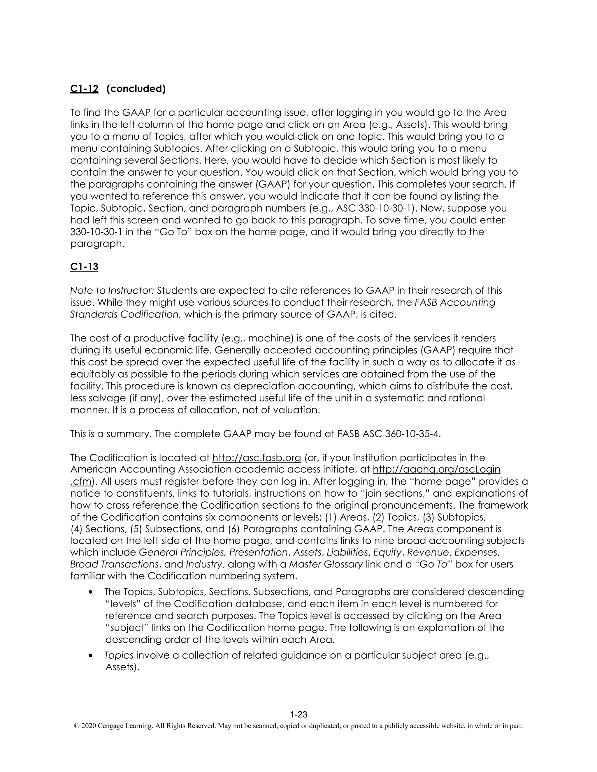 1-23
© 2020 Cengage Learning. All Rights Reserved. May not be scanned, copied or duplicated, or posted to a publicly accessible website, in whole or in part.
C1-12 (concluded)
To find the GAAP for a particular accounting issue, after logging in you would go to the Area
links in the left column of the home page and click on an Area (e.g., Assets). This would bring
you to a menu of Topics, after which you would click on one topic. This would bring you to a
menu containing Subtopics. After clicking on a Subtopic, this would bring you to a menu
containing several Sections. Here, you would have to decide which Section is most likely to
contain the answer to your question. You would click on that Section, which would bring you to
the paragraphs containing the answer (GAAP) for your question. This completes your search. If
you wanted to reference this answer, you would indicate that it can be found by listing the
Topic, Subtopic, Section, and paragraph numbers (e.g., ASC 330-10-30-1). Now, suppose you
had left this screen and wanted to go back to this paragraph. To save time, you could enter
330-10-30-1 in the “Go To” box on the home page, and it would bring you directly to the
paragraph.
C1-13
Note to Instructor: Students are expected to cite references to GAAP in their research of this
issue. While they might use various sources to conduct their research, the FASB Accounting
Standards Codification, which is the primary source of GAAP, is cited.
The cost of a productive facility (e.g., machine) is one of the costs of the services it renders
during its useful economic life. Generally accepted accounting principles (GAAP) require that
this cost be spread over the expected useful life of the facility in such a way as to allocate it as
equitably as possible to the periods during which services are obtained from the use of the
facility. This procedure is known as depreciation accounting, which aims to distribute the cost,
less salvage (if any), over the estimated useful life of the unit in a systematic and rational
manner. It is a process of allocation, not of valuation.
This is a summary. The complete GAAP may be found at FASB ASC 360-10-35-4.
The Codification is located at http://asc.fasb.org (or, if your institution participates in the
American Accounting Association academic access initiate, at http://aaahq.org/ascLogin
.cfm). All users must register before they can log in. After logging in, the “home page” provides a
notice to constituents, links to tutorials, instructions on how to “join sections,” and explanations of
how to cross reference the Codification sections to the original pronouncements. The framework
of the Codification contains six components or levels: (1) Areas, (2) Topics, (3) Subtopics,
(4) Sections, (5) Subsections, and (6) Paragraphs containing GAAP. The Areas component is
located on the left side of the home page, and contains links to nine broad accounting subjects
which include General Principles, Presentation, Assets, Liabilities, Equity, Revenue, Expenses,
Broad Transactions, and Industry, along with a Master Glossary link and a “Go To” box for users
familiar with the Codification numbering system.
• The Topics, Subtopics, Sections, Subsections, and Paragraphs are considered descending
“levels” of the Codification database, and each item in each level is numbered for
reference and search purposes. The Topics level is accessed by clicking on the Area
“subject” links on the Codification home page. The following is an explanation of the
descending order of the levels within each Area.
• Topics involve a collection of related guidance on a particular subject area (e.g.,
Assets).
 