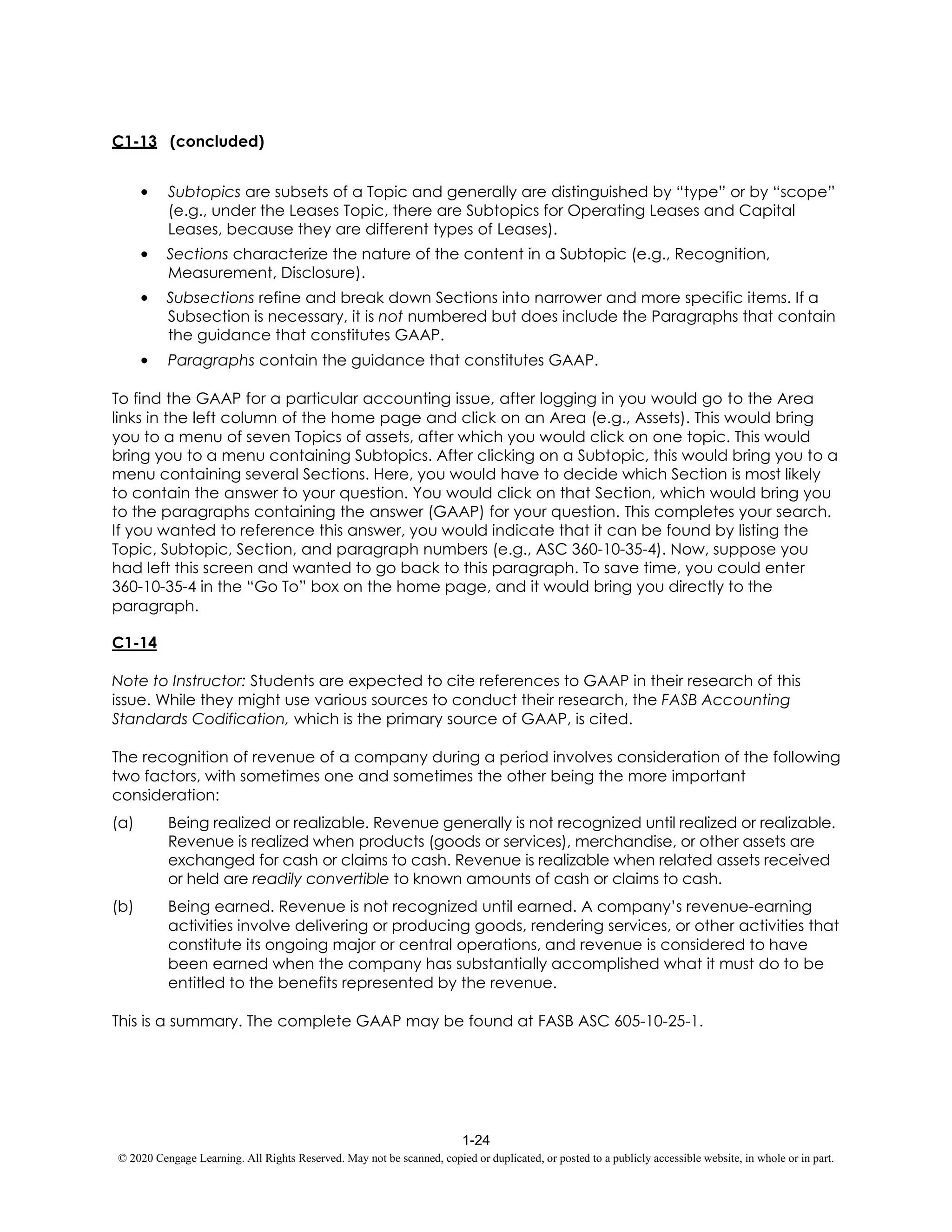 1-24
© 2020 Cengage Learning. All Rights Reserved. May not be scanned, copied or duplicated, or posted to a publicly accessible website, in whole or in part.
C1-13 (concluded)
• Subtopics are subsets of a Topic and generally are distinguished by “type” or by “scope”
(e.g., under the Leases Topic, there are Subtopics for Operating Leases and Capital
Leases, because they are different types of Leases).
• Sections characterize the nature of the content in a Subtopic (e.g., Recognition,
Measurement, Disclosure).
• Subsections refine and break down Sections into narrower and more specific items. If a
Subsection is necessary, it is not numbered but does include the Paragraphs that contain
the guidance that constitutes GAAP.
• Paragraphs contain the guidance that constitutes GAAP.
To find the GAAP for a particular accounting issue, after logging in you would go to the Area
links in the left column of the home page and click on an Area (e.g., Assets). This would bring
you to a menu of seven Topics of assets, after which you would click on one topic. This would
bring you to a menu containing Subtopics. After clicking on a Subtopic, this would bring you to a
menu containing several Sections. Here, you would have to decide which Section is most likely
to contain the answer to your question. You would click on that Section, which would bring you
to the paragraphs containing the answer (GAAP) for your question. This completes your search.
If you wanted to reference this answer, you would indicate that it can be found by listing the
Topic, Subtopic, Section, and paragraph numbers (e.g., ASC 360-10-35-4). Now, suppose you
had left this screen and wanted to go back to this paragraph. To save time, you could enter
360-10-35-4 in the “Go To” box on the home page, and it would bring you directly to the
paragraph.
C1-14
Note to Instructor: Students are expected to cite references to GAAP in their research of this
issue. While they might use various sources to conduct their research, the FASB Accounting
Standards Codification, which is the primary source of GAAP, is cited.
The recognition of revenue of a company during a period involves consideration of the following
two factors, with sometimes one and sometimes the other being the more important
consideration:
(a) Being realized or realizable. Revenue generally is not recognized until realized or realizable.
Revenue is realized when products (goods or services), merchandise, or other assets are
exchanged for cash or claims to cash. Revenue is realizable when related assets received
or held are readily convertible to known amounts of cash or claims to cash.
(b) Being earned. Revenue is not recognized until earned. A company’s revenue-earning
activities involve delivering or producing goods, rendering services, or other activities that
constitute its ongoing major or central operations, and revenue is considered to have
been earned when the company has substantially accomplished what it must do to be
entitled to the benefits represented by the revenue.
This is a summary. The complete GAAP may be found at FASB ASC 605-10-25-1.
 