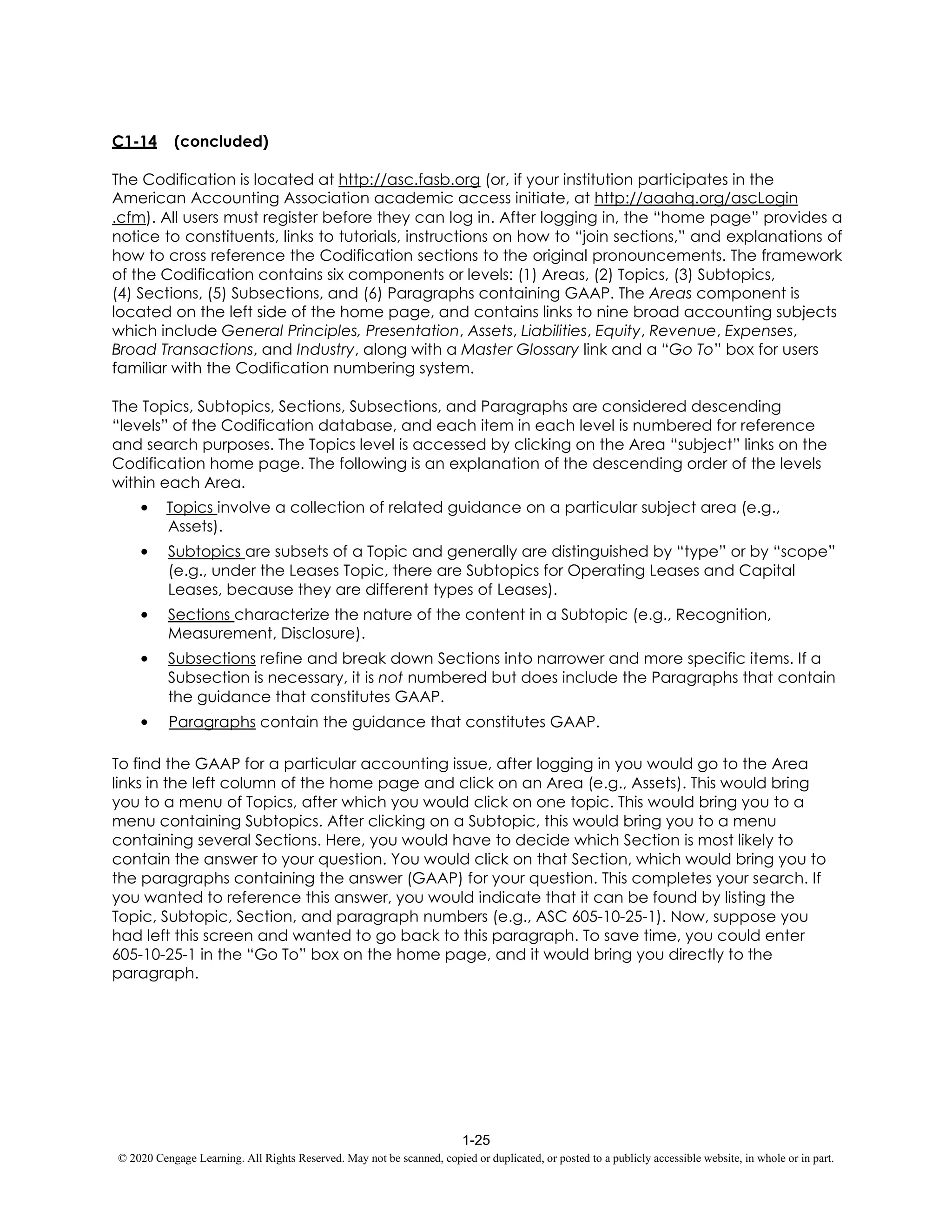 1-25
© 2020 Cengage Learning. All Rights Reserved. May not be scanned, copied or duplicated, or posted to a publicly accessible website, in whole or in part.
C1-14 (concluded)
The Codification is located at http://asc.fasb.org (or, if your institution participates in the
American Accounting Association academic access initiate, at http://aaahq.org/ascLogin
.cfm). All users must register before they can log in. After logging in, the “home page” provides a
notice to constituents, links to tutorials, instructions on how to “join sections,” and explanations of
how to cross reference the Codification sections to the original pronouncements. The framework
of the Codification contains six components or levels: (1) Areas, (2) Topics, (3) Subtopics,
(4) Sections, (5) Subsections, and (6) Paragraphs containing GAAP. The Areas component is
located on the left side of the home page, and contains links to nine broad accounting subjects
which include General Principles, Presentation, Assets, Liabilities, Equity, Revenue, Expenses,
Broad Transactions, and Industry, along with a Master Glossary link and a “Go To” box for users
familiar with the Codification numbering system.
The Topics, Subtopics, Sections, Subsections, and Paragraphs are considered descending
“levels” of the Codification database, and each item in each level is numbered for reference
and search purposes. The Topics level is accessed by clicking on the Area “subject” links on the
Codification home page. The following is an explanation of the descending order of the levels
within each Area.
• Topics involve a collection of related guidance on a particular subject area (e.g.,
Assets).
• Subtopics are subsets of a Topic and generally are distinguished by “type” or by “scope”
(e.g., under the Leases Topic, there are Subtopics for Operating Leases and Capital
Leases, because they are different types of Leases).
• Sections characterize the nature of the content in a Subtopic (e.g., Recognition,
Measurement, Disclosure).
• Subsections refine and break down Sections into narrower and more specific items. If a
Subsection is necessary, it is not numbered but does include the Paragraphs that contain
the guidance that constitutes GAAP.
• Paragraphs contain the guidance that constitutes GAAP.
To find the GAAP for a particular accounting issue, after logging in you would go to the Area
links in the left column of the home page and click on an Area (e.g., Assets). This would bring
you to a menu of Topics, after which you would click on one topic. This would bring you to a
menu containing Subtopics. After clicking on a Subtopic, this would bring you to a menu
containing several Sections. Here, you would have to decide which Section is most likely to
contain the answer to your question. You would click on that Section, which would bring you to
the paragraphs containing the answer (GAAP) for your question. This completes your search. If
you wanted to reference this answer, you would indicate that it can be found by listing the
Topic, Subtopic, Section, and paragraph numbers (e.g., ASC 605-10-25-1). Now, suppose you
had left this screen and wanted to go back to this paragraph. To save time, you could enter
605-10-25-1 in the “Go To” box on the home page, and it would bring you directly to the
paragraph.
 