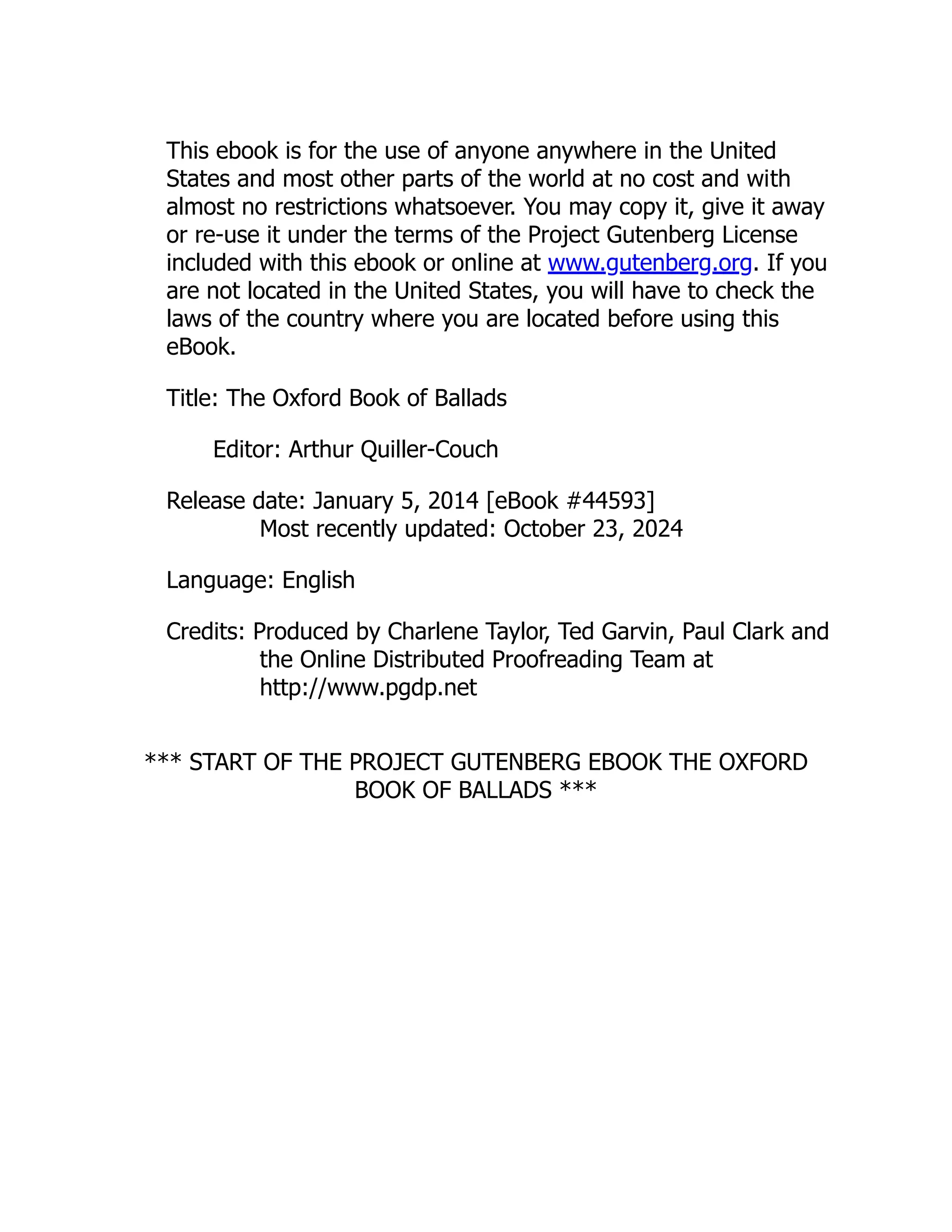 This ebook is for the use of anyone anywhere in the United
States and most other parts of the world at no cost and with
almost no restrictions whatsoever. You may copy it, give it away
or re-use it under the terms of the Project Gutenberg License
included with this ebook or online at www.gutenberg.org. If you
are not located in the United States, you will have to check the
laws of the country where you are located before using this
eBook.
Title: The Oxford Book of Ballads
Editor: Arthur Quiller-Couch
Release date: January 5, 2014 [eBook #44593]
Most recently updated: October 23, 2024
Language: English
Credits: Produced by Charlene Taylor, Ted Garvin, Paul Clark and
the Online Distributed Proofreading Team at
http://www.pgdp.net
*** START OF THE PROJECT GUTENBERG EBOOK THE OXFORD
BOOK OF BALLADS ***
 