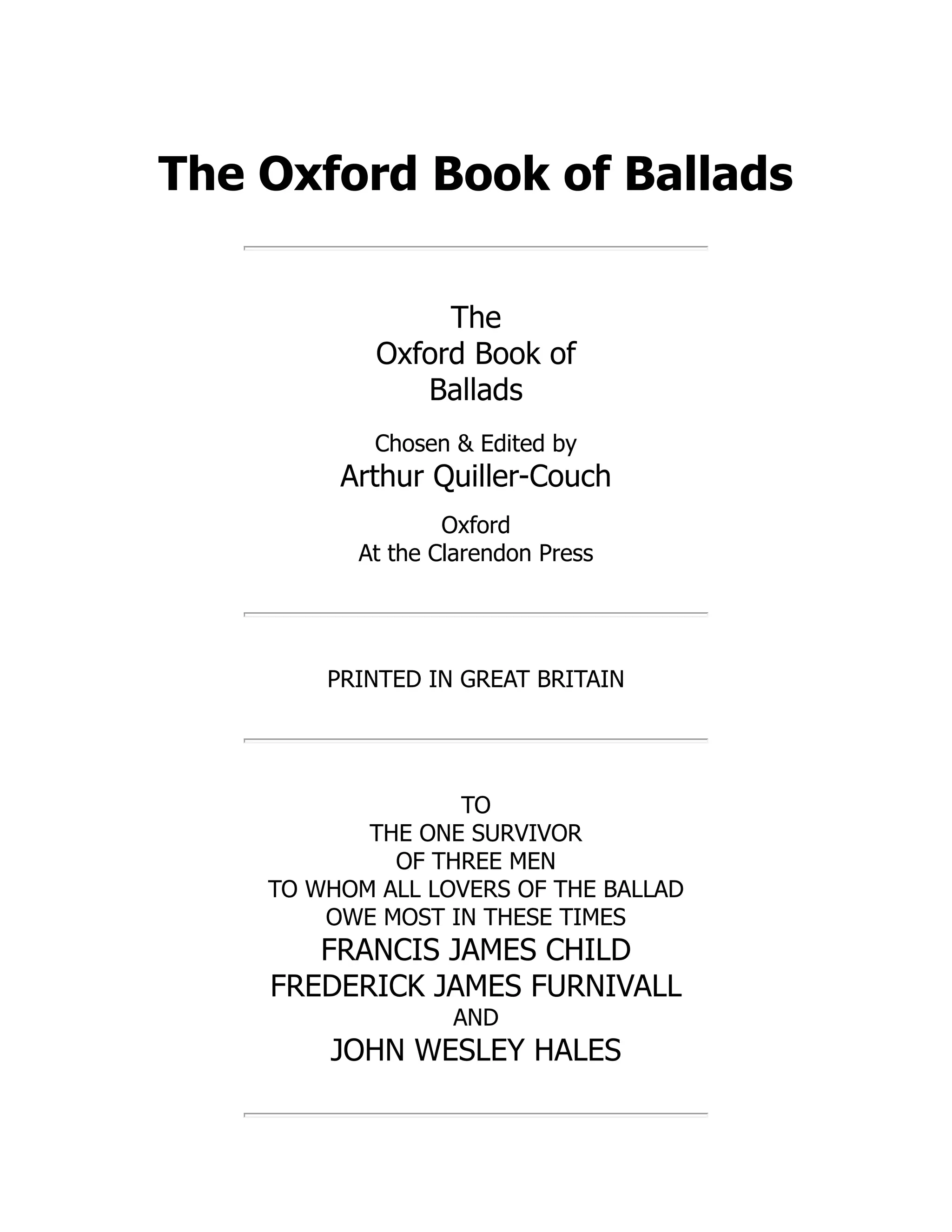 The Oxford Book of Ballads
The
Oxford Book of
Ballads
Chosen & Edited by
Arthur Quiller-Couch
Oxford
At the Clarendon Press
PRINTED IN GREAT BRITAIN
TO
THE ONE SURVIVOR
OF THREE MEN
TO WHOM ALL LOVERS OF THE BALLAD
OWE MOST IN THESE TIMES
FRANCIS JAMES CHILD
FREDERICK JAMES FURNIVALL
AND
JOHN WESLEY HALES
 