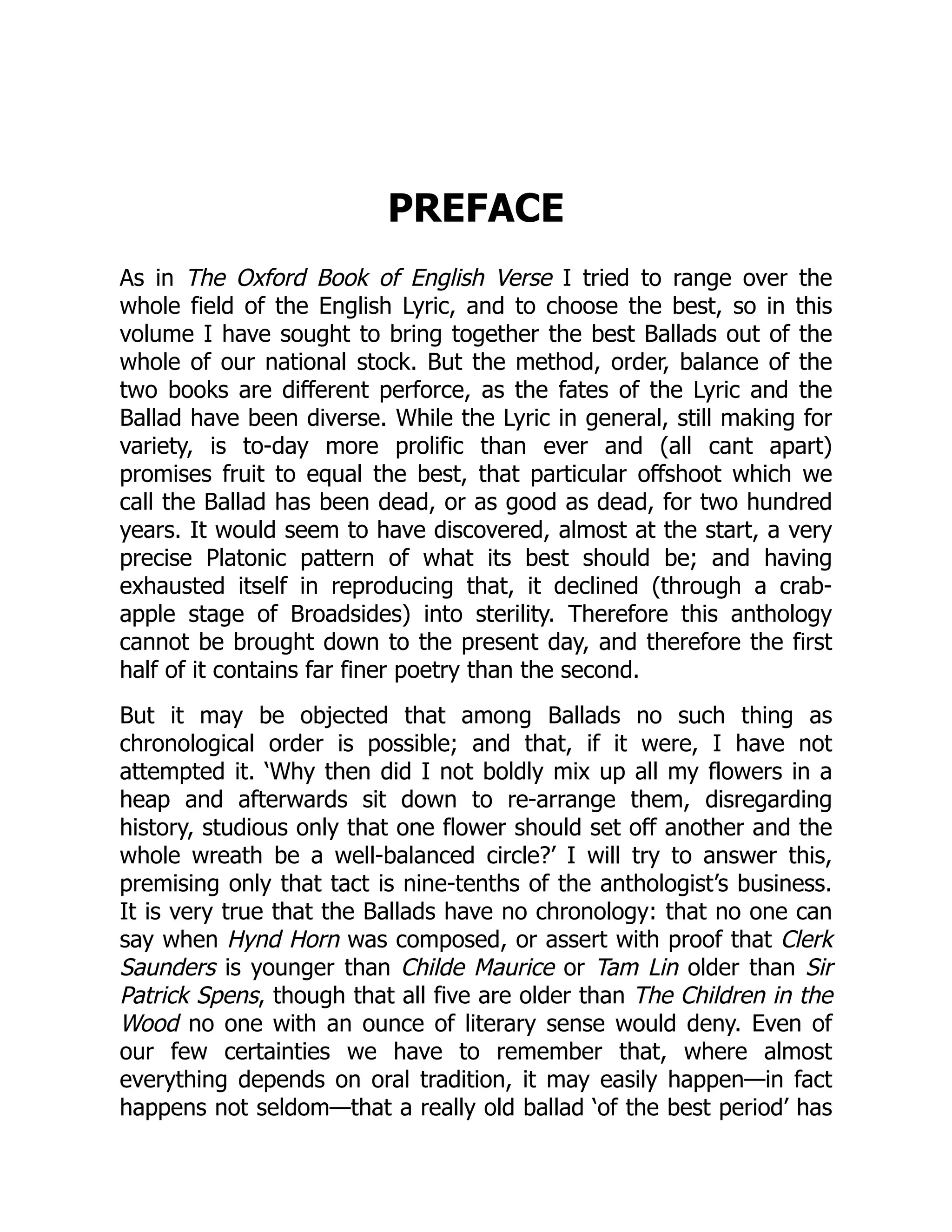 PREFACE
As in The Oxford Book of English Verse I tried to range over the
whole field of the English Lyric, and to choose the best, so in this
volume I have sought to bring together the best Ballads out of the
whole of our national stock. But the method, order, balance of the
two books are different perforce, as the fates of the Lyric and the
Ballad have been diverse. While the Lyric in general, still making for
variety, is to-day more prolific than ever and (all cant apart)
promises fruit to equal the best, that particular offshoot which we
call the Ballad has been dead, or as good as dead, for two hundred
years. It would seem to have discovered, almost at the start, a very
precise Platonic pattern of what its best should be; and having
exhausted itself in reproducing that, it declined (through a crab-
apple stage of Broadsides) into sterility. Therefore this anthology
cannot be brought down to the present day, and therefore the first
half of it contains far finer poetry than the second.
But it may be objected that among Ballads no such thing as
chronological order is possible; and that, if it were, I have not
attempted it. ‘Why then did I not boldly mix up all my flowers in a
heap and afterwards sit down to re-arrange them, disregarding
history, studious only that one flower should set off another and the
whole wreath be a well-balanced circle?’ I will try to answer this,
premising only that tact is nine-tenths of the anthologist’s business.
It is very true that the Ballads have no chronology: that no one can
say when Hynd Horn was composed, or assert with proof that Clerk
Saunders is younger than Childe Maurice or Tam Lin older than Sir
Patrick Spens, though that all five are older than The Children in the
Wood no one with an ounce of literary sense would deny. Even of
our few certainties we have to remember that, where almost
everything depends on oral tradition, it may easily happen—in fact
happens not seldom—that a really old ballad ‘of the best period’ has
 