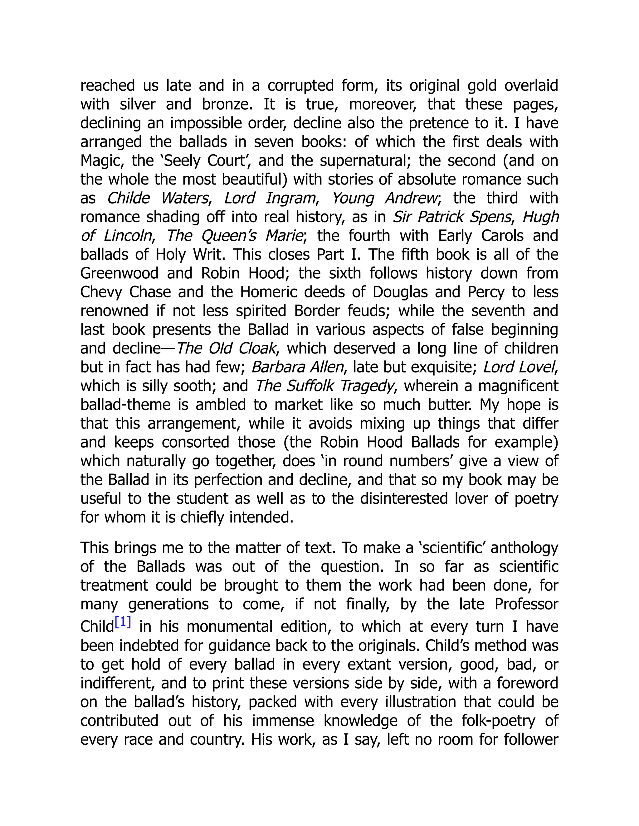 reached us late and in a corrupted form, its original gold overlaid
with silver and bronze. It is true, moreover, that these pages,
declining an impossible order, decline also the pretence to it. I have
arranged the ballads in seven books: of which the first deals with
Magic, the ‘Seely Court’, and the supernatural; the second (and on
the whole the most beautiful) with stories of absolute romance such
as Childe Waters, Lord Ingram, Young Andrew; the third with
romance shading off into real history, as in Sir Patrick Spens, Hugh
of Lincoln, The Queen’s Marie; the fourth with Early Carols and
ballads of Holy Writ. This closes Part I. The fifth book is all of the
Greenwood and Robin Hood; the sixth follows history down from
Chevy Chase and the Homeric deeds of Douglas and Percy to less
renowned if not less spirited Border feuds; while the seventh and
last book presents the Ballad in various aspects of false beginning
and decline—The Old Cloak, which deserved a long line of children
but in fact has had few; Barbara Allen, late but exquisite; Lord Lovel,
which is silly sooth; and The Suffolk Tragedy, wherein a magnificent
ballad-theme is ambled to market like so much butter. My hope is
that this arrangement, while it avoids mixing up things that differ
and keeps consorted those (the Robin Hood Ballads for example)
which naturally go together, does ‘in round numbers’ give a view of
the Ballad in its perfection and decline, and that so my book may be
useful to the student as well as to the disinterested lover of poetry
for whom it is chiefly intended.
This brings me to the matter of text. To make a ‘scientific’ anthology
of the Ballads was out of the question. In so far as scientific
treatment could be brought to them the work had been done, for
many generations to come, if not finally, by the late Professor
Child[1] in his monumental edition, to which at every turn I have
been indebted for guidance back to the originals. Child’s method was
to get hold of every ballad in every extant version, good, bad, or
indifferent, and to print these versions side by side, with a foreword
on the ballad’s history, packed with every illustration that could be
contributed out of his immense knowledge of the folk-poetry of
every race and country. His work, as I say, left no room for follower
 