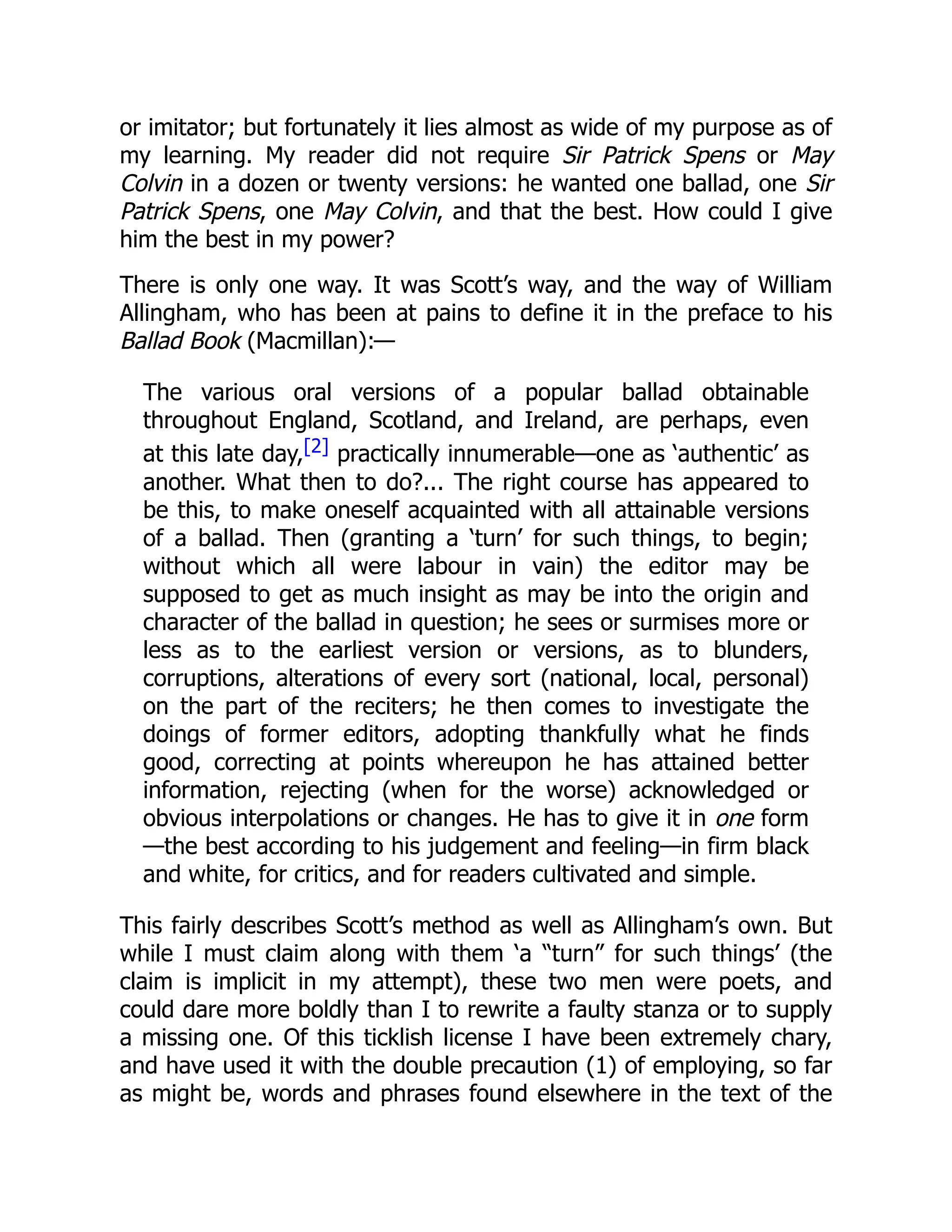 or imitator; but fortunately it lies almost as wide of my purpose as of
my learning. My reader did not require Sir Patrick Spens or May
Colvin in a dozen or twenty versions: he wanted one ballad, one Sir
Patrick Spens, one May Colvin, and that the best. How could I give
him the best in my power?
There is only one way. It was Scott’s way, and the way of William
Allingham, who has been at pains to define it in the preface to his
Ballad Book (Macmillan):—
The various oral versions of a popular ballad obtainable
throughout England, Scotland, and Ireland, are perhaps, even
at this late day,[2] practically innumerable—one as ‘authentic’ as
another. What then to do?... The right course has appeared to
be this, to make oneself acquainted with all attainable versions
of a ballad. Then (granting a ‘turn’ for such things, to begin;
without which all were labour in vain) the editor may be
supposed to get as much insight as may be into the origin and
character of the ballad in question; he sees or surmises more or
less as to the earliest version or versions, as to blunders,
corruptions, alterations of every sort (national, local, personal)
on the part of the reciters; he then comes to investigate the
doings of former editors, adopting thankfully what he finds
good, correcting at points whereupon he has attained better
information, rejecting (when for the worse) acknowledged or
obvious interpolations or changes. He has to give it in one form
—the best according to his judgement and feeling—in firm black
and white, for critics, and for readers cultivated and simple.
This fairly describes Scott’s method as well as Allingham’s own. But
while I must claim along with them ‘a “turn” for such things’ (the
claim is implicit in my attempt), these two men were poets, and
could dare more boldly than I to rewrite a faulty stanza or to supply
a missing one. Of this ticklish license I have been extremely chary,
and have used it with the double precaution (1) of employing, so far
as might be, words and phrases found elsewhere in the text of the
 